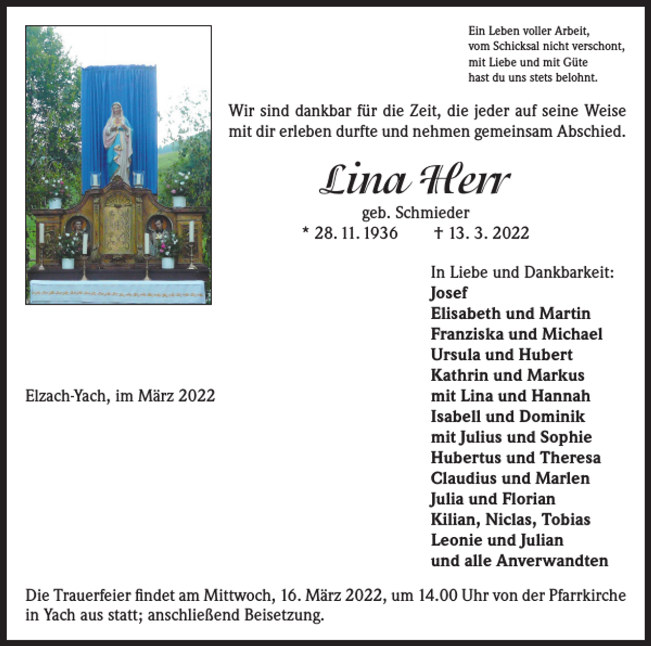 <p>Ein Leben voller Arbeit,<br />vom Schicksal nicht verschont,<br />mit Liebe und mit Güte<br />hast du uns stets belohnt.</p><p>Wir sind dankbar für die Zeit, die jeder auf seine Weise<br />mit dir erleben durfte und nehmen gemeinsam Abschied.</p><p>Lina Herr</p><p>geb. Schmieder<br />* 28. 11. 1936 † 13. 3. 2022</p><p>Elzach-Yach, im März 2022</p><p>In Liebe und Dankbarkeit:<br />Josef<br />Elisabeth und Martin<br />Franziska und Michael<br />Ursula und Hubert<br />Kathrin und Markus<br />mit Lina und Hannah<br />Isabell und Dominik<br />mit Julius und Sophie<br />Hubertus und Theresa<br />Claudius und Marlen<br />Julia und Florian<br />Kilian, Niclas, Tobias<br />Leonie und Julian<br />und alle Anverwandten</p><p>Die Trauerfeier findet am Mittwoch, 16. März 2022, um 14.00 Uhr von der Pfarrkirche<br />in Yach aus statt; anschließend Beisetzung.</p>