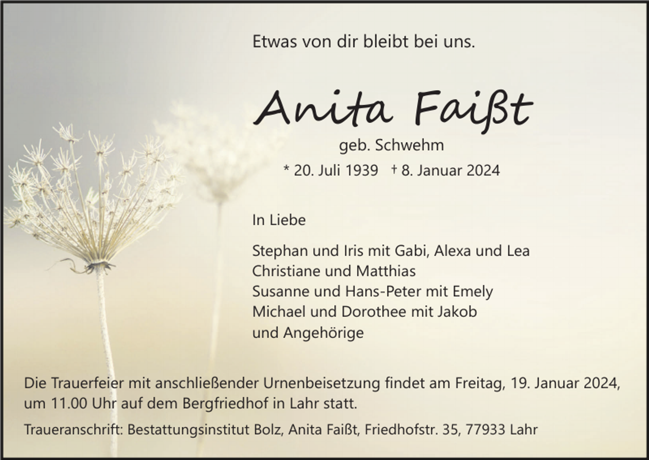<p>Etwas von dir bleibt bei uns.</p><p>Anita Faißt<br />geb. Schwehm<br />* 20. Juli 1939 † 8. Januar 2024<br />In Liebe<br />Stephan und Iris mit Gabi, Alexa und Lea<br />Christiane und Matthias<br />Susanne und Hans-Peter mit Emely<br />Michael und Dorothee mit Jakob<br />und Angehörige<br />Die Trauerfeier mit anschließender Urnenbeisetzung findet am Freitag, 19. Januar 2024,<br />um 11.00 Uhr auf dem Bergfriedhof in Lahr statt.<br />Traueranschrift: Bestattungsinstitut Bolz, Anita Faißt, Friedhofstr. 35, 77933 Lahr</p>