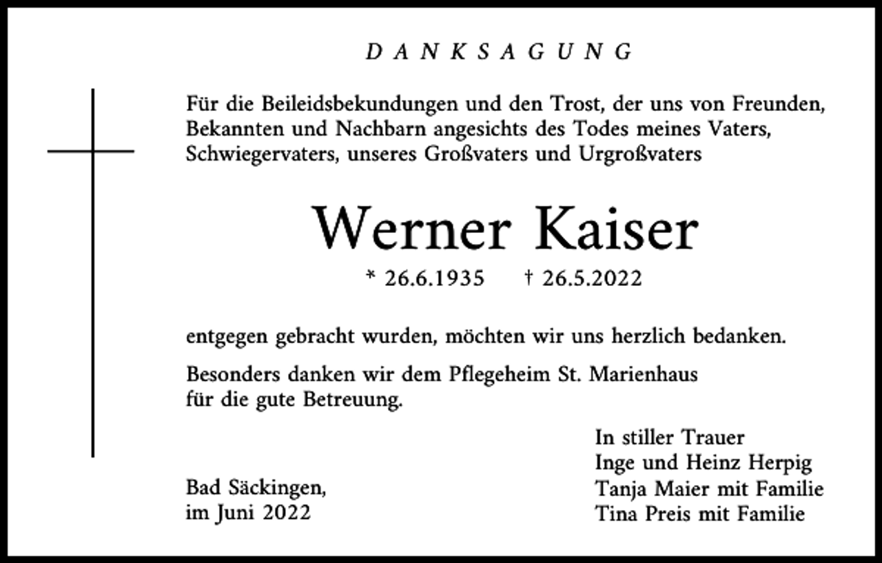 <p>D A N K S A G U N G<br />Für die Beileidsbekundungen und den Trost, der uns von Freunden,<br />Bekannten und Nachbarn angesichts des Todes meines Vaters,<br />Schwiegervaters, unseres Großvaters und Urgroßvaters</p><p>Werner Kaiser<br />* 26.6.1935</p><p>† 26.5.2022</p><p>entgegen gebracht wurden, möchten wir uns herzlich bedanken.<br />Besonders danken wir dem Pflegeheim St. Marienhaus<br />für die gute Betreuung.</p><p>Bad Säckingen,<br />im Juni 2022</p><p>In stiller Trauer<br />Inge und Heinz Herpig<br />Tanja Maier mit Familie<br />Tina Preis mit Familie</p>