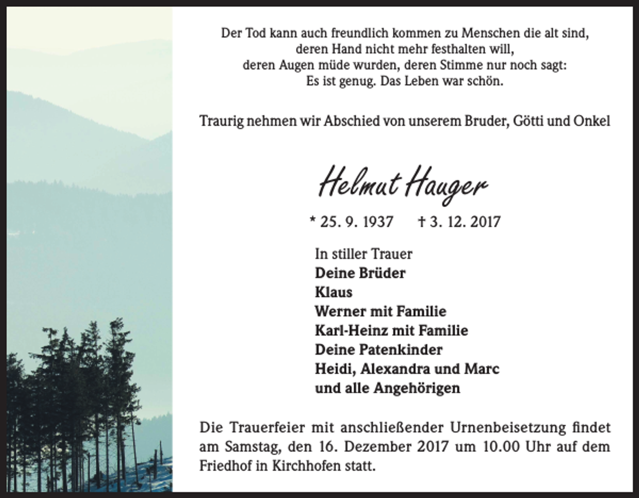 <p>Der Tod kann auch freundlich kommen zu Menschen die alt sind,<br />deren Hand nicht mehr festhalten will,<br />deren Augen müde wurden, deren Stimme nur noch sagt:<br />Es ist genug. Das Leben war schön.</p><p>Traurig nehmen wir Abschied von unserem Bruder, Götti und Onkel</p><p>Helmut Hauger<br />* 25. 9. 1937</p><p>† 3. 12. 2017</p><p>In stiller Trauer<br />Deine Brüder<br />Klaus<br />Werner mit Familie<br />Karl-Heinz mit Familie<br />Deine Patenkinder<br />Heidi, Alexandra und Marc<br />und alle Angehörigen<br />Die Trauerfeier mit anschließender Urnenbeisetzung findet<br />am Samstag, den 16. Dezember 2017 um 10.00 Uhr auf dem<br />Friedhof in Kirchhofen statt.</p>