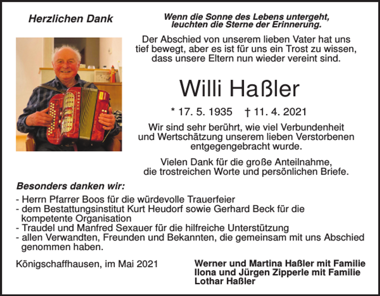 <p>Wenn die Sonne des Lebens untergeht,<br />leuchten die Sterne der Erinnerung.</p><p>Herzlichen Dank</p><p>Der Abschied von unserem lieben Vater hat uns<br />tief bewegt, aber es ist für uns ein Trost zu wissen,<br />dass unsere Eltern nun wieder vereint sind.</p><p>Willi Haßler<br />* 17. 5. 1935</p><p>† 11. 4. 2021</p><p>Wir sind sehr berührt, wie viel Verbundenheit<br />und Wertschätzung unserem lieben Verstorbenen<br />entgegengebracht wurde.<br />Vielen Dank für die große Anteilnahme,<br />die trostreichen Worte und persönlichen Briefe.<br />Besonders danken wir:<br />- Herrn Pfarrer Boos für die würdevolle Trauerfeier<br />- dem Bestattungsinstitut Kurt Heudorf sowie Gerhard Beck für die<br />kompetente Organisation<br />- Traudel und Manfred Sexauer für die hilfreiche Unterstützung<br />- allen Verwandten, Freunden und Bekannten, die gemeinsam mit uns Abschied<br />genommen haben.<br />Königschaffhausen, im Mai 2021</p><p>Werner und Martina Haßler mit Familie<br />Ilona und Jürgen Zipperle mit Familie<br />Lothar Haßler</p>