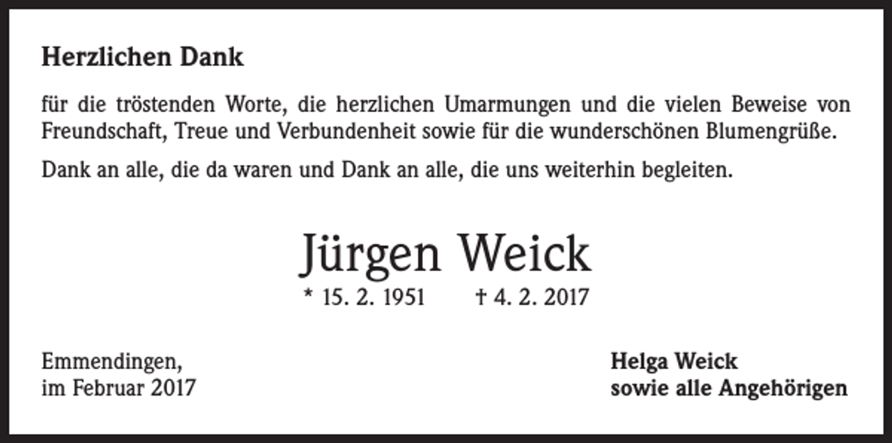 <p>Herzlichen Dank<br />für die tröstenden Worte, die herzlichen Umarmungen und die vielen Beweise von<br />Freundschaft, Treue und Verbundenheit sowie für die wunderschönen Blumengrüße.<br />Dank an alle, die da waren und Dank an alle, die uns weiterhin begleiten.</p><p>Jürgen Weick<br />* 15. 2. 1951 † 4. 2. 2017</p><p>Emmendingen,<br />im Februar 2017</p><p>Helga Weick<br />sowie alle Angehörigen</p>