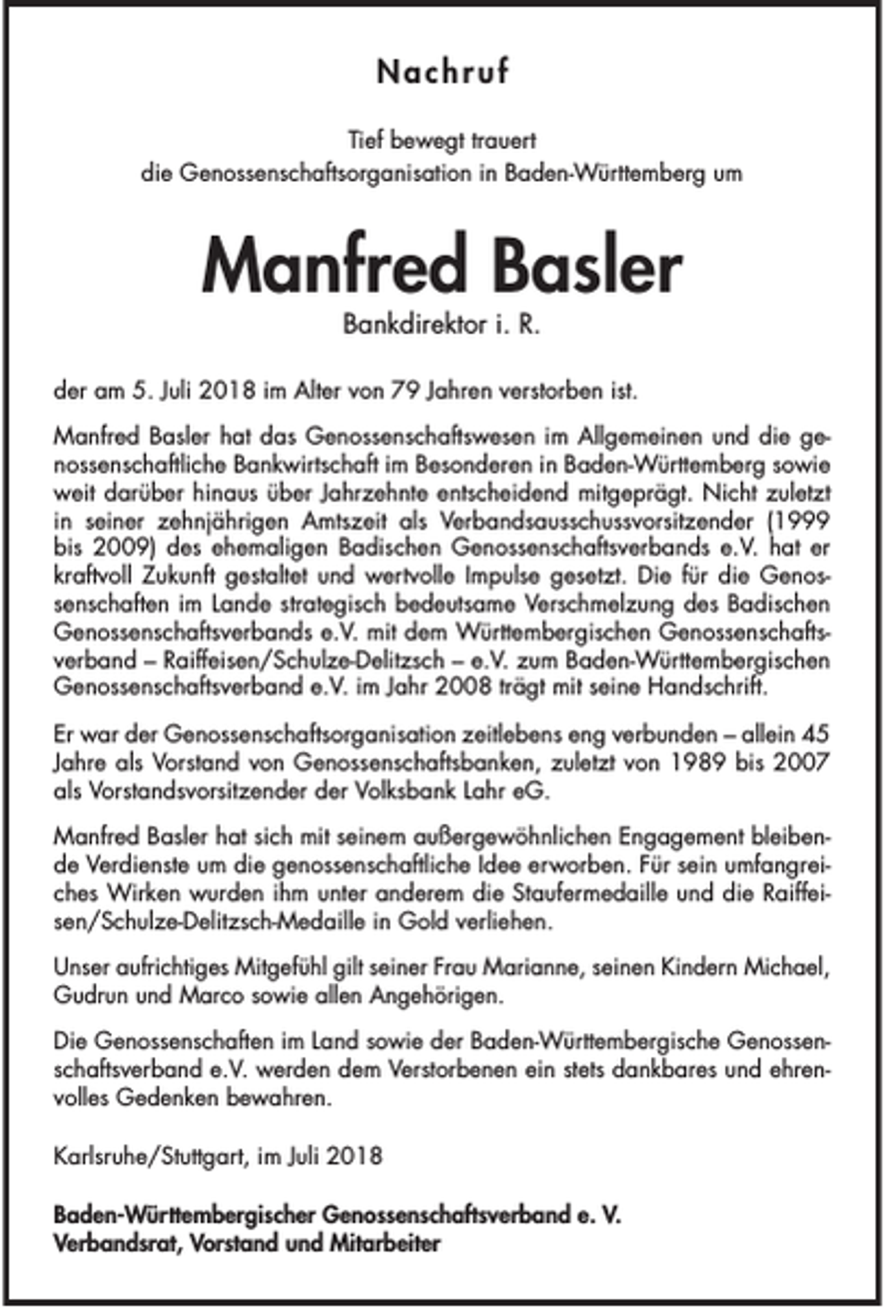 <p>Nachruf<br />Tief bewegt trauert<br />die Genossenschaftsorganisation in Baden-Württemberg um</p><p>Manfred Basler<br />Bankdirektor i. R.</p><p>der am 5. Juli 2018 im Alter von 79 Jahren verstorben ist.<br />Manfred Basler hat das Genossenschaftswesen im Allgemeinen und die genossenschaftliche Bankwirtschaft im Besonderen in Baden-Württemberg sowie<br />weit darüber hinaus über Jahrzehnte entscheidend mitgeprägt. Nicht zuletzt<br />in seiner zehnjährigen Amtszeit als Verbandsausschussvorsitzender (1999<br />bis 2009) des ehemaligen Badischen Genossenschaftsverbands e.V. hat er<br />kraftvoll Zukunft gestaltet und wertvolle Impulse gesetzt. Die für die Genossenschaften im Lande strategisch bedeutsame Verschmelzung des Badischen<br />Genossenschaftsverbands e.V. mit dem Württembergischen Genossenschaftsverband – Raiffeisen/Schulze-Delitzsch – e.V. zum Baden-Württembergischen<br />Genossenschaftsverband e.V. im Jahr 2008 trägt mit seine Handschrift.<br />Er war der Genossenschaftsorganisation zeitlebens eng verbunden – allein 45<br />Jahre als Vorstand von Genossenschaftsbanken, zuletzt von 1989 bis 2007<br />als Vorstandsvorsitzender der Volksbank Lahr eG.<br />Manfred Basler hat sich mit seinem außergewöhnlichen Engagement bleibende Verdienste um die genossenschaftliche Idee erworben. Für sein umfangreiches Wirken wurden ihm unter anderem die Staufermedaille und die Raiffeisen/Schulze-Delitzsch-Medaille in Gold verliehen.<br />Unser aufrichtiges Mitgefühl gilt seiner Frau Marianne, seinen Kindern Michael,<br />Gudrun und Marco sowie allen Angehörigen.<br />Die Genossenschaften im Land sowie der Baden-Württembergische Genossenschaftsverband e.V. werden dem Verstorbenen ein stets dankbares und ehrenvolles Gedenken bewahren.<br />Karlsruhe/Stuttgart, im Juli 2018<br />Baden-Württembergischer Genossenschaftsverband e. V.<br />Verbandsrat, Vorstand und Mitarbeiter</p>