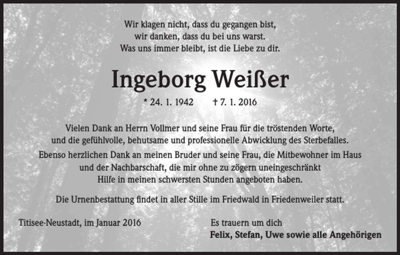 <p>Wir klagen nicht, dass du gegangen bist,<br />wir danken, dass du bei uns warst.<br />Was uns immer bleibt, ist die Liebe zu dir.</p><p>Ingeborg Weißer<br />* 24. 1. 1942 † 7. 1. 2016<br />Vielen Dank an Herrn Vollmer und seine Frau für die tröstenden Worte,<br />und die gefühlvolle, behutsame und professionelle Abwicklung des Sterbefalles.<br />Ebenso herzlichen Dank an meinen Bruder und seine Frau, die Mitbewohner im Haus<br />und der Nachbarschaft, die mir ohne zu zögern uneingeschränkt<br />Hilfe in meinen schwersten Stunden angeboten haben.<br />Die Urnenbestattung findet in aller Stille im Friedwald in Friedenweiler statt.<br />Titisee-Neustadt, im Januar 2016</p><p>Es trauern um dich<br />Felix, Stefan, Uwe sowie alle Angehörigen</p>