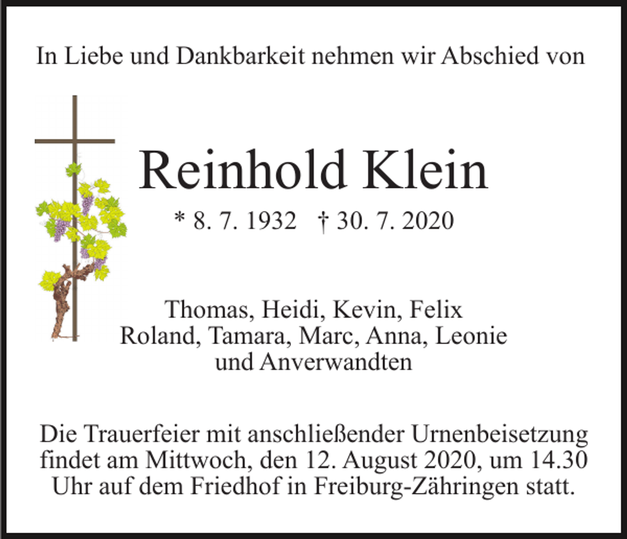 <p>In Liebe und Dankbarkeit nehmen wir Abschied von</p><p>Reinhold Klein<br />* 8. 7. 1932 † 30. 7. 2020<br />Thomas, Heidi, Kevin, Felix<br />Roland, Tamara, Marc, Anna, Leonie<br />und Anverwandten<br />Die Trauerfeier mit anschließender Urnenbeisetzung<br />findet am Mittwoch, den 12. August 2020, um 14.30<br />Uhr auf dem Friedhof in Freiburg-Zähringen statt.</p>