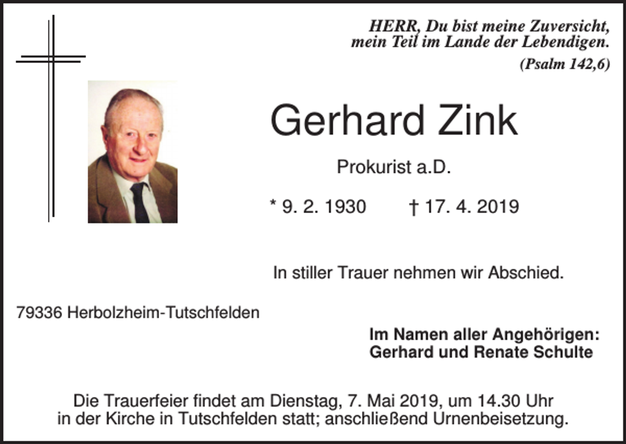<p>HERR, Du bist meine Zuversicht,<br />mein Teil im Lande der Lebendigen.<br />(Psalm 142,6)</p><p>Gerhard Zink<br />Prokurist a.D.<br />* 9. 2. 1930</p><p>† 17. 4. 2019</p><p>In stiller Trauer nehmen wir Abschied.<br />79336 Herbolzheim-Tutschfelden<br />Im Namen aller Angehörigen:<br />Gerhard und Renate Schulte</p><p>Die Trauerfeier findet am Dienstag, 7. Mai 2019, um 14.30 Uhr<br />in der Kirche in Tutschfelden statt; anschließend Urnenbeisetzung.</p>