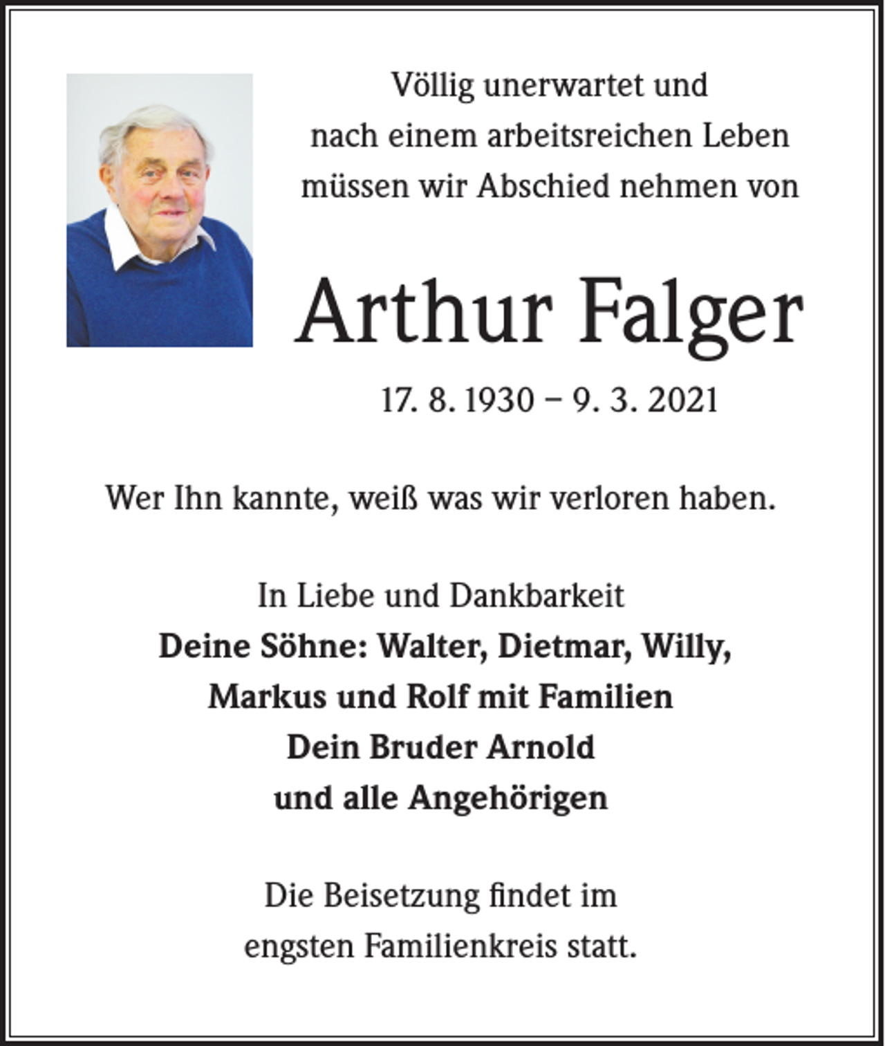 <p>Völlig unerwartet und<br />nach einem arbeitsreichen Leben<br />müssen wir Abschied nehmen von</p><p>Arthur Falger<br />17. 8. 1930 – 9. 3. 2021<br />Wer Ihn kannte, weiß was wir verloren haben.<br />In Liebe und Dankbarkeit<br />Deine Söhne: Walter, Dietmar, Willy,<br />Markus und Rolf mit Familien<br />Dein Bruder Arnold<br />und alle Angehörigen<br />Die Beisetzung findet im<br />engsten Familienkreis statt.</p>