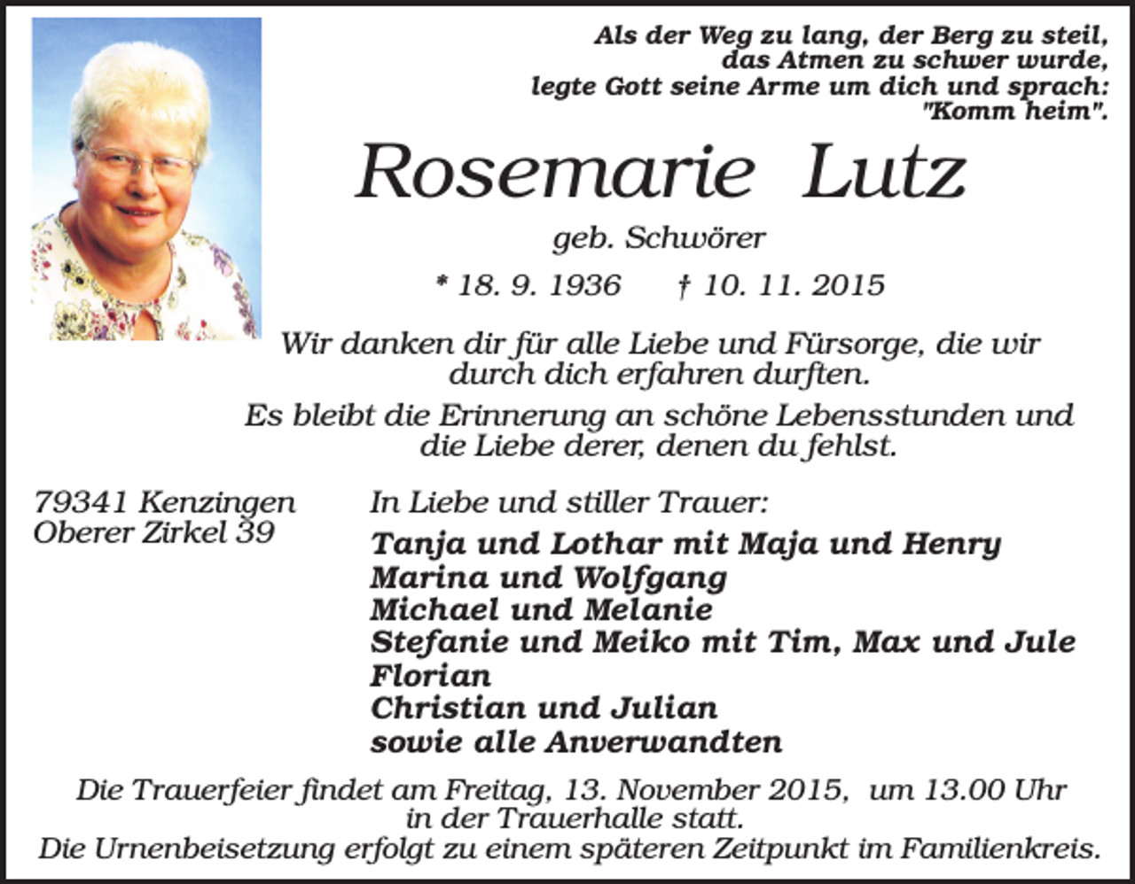 <p>Als der Weg zu lang, der Berg zu steil,<br />das Atmen zu schwer wurde,<br />legte Gott seine Arme um dich und sprach:<br />"Komm heim".</p><p>Rosemarie Lutz<br />geb. Schwörer<br />* 18. 9. 1936<br />† 10. 11. 2015<br />Wir danken dir für alle Liebe und Fürsorge, die wir<br />durch dich erfahren durften.<br />Es bleibt die Erinnerung an schöne Lebensstunden und<br />die Liebe derer, denen du fehlst.<br />79341 Kenzingen<br />Oberer Zirkel 39</p><p>In Liebe und stiller Trauer:<br />Tanja und Lothar mit Maja und Henry<br />Marina und Wolfgang<br />Michael und Melanie<br />Stefanie und Meiko mit Tim, Max und Jule<br />Florian<br />Christian und Julian<br />sowie alle Anverwandten</p><p>Die Trauerfeier findet am Freitag, 13. November 2015, um 13.00 Uhr<br />in der Trauerhalle statt.<br />Die Urnenbeisetzung erfolgt zu einem späteren Zeitpunkt im Familienkreis.</p>