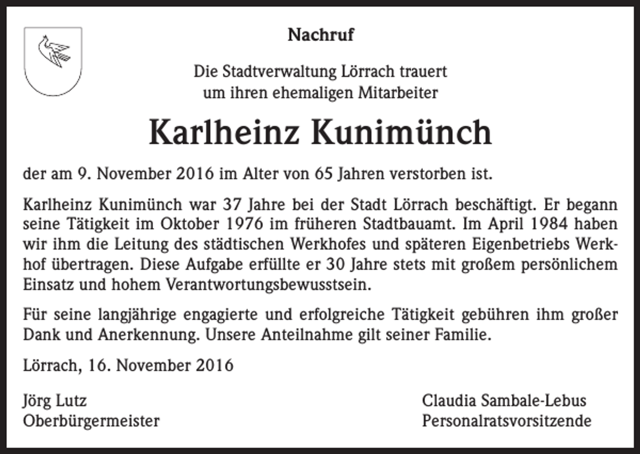 <p>Nachruf<br />Die Stadtverwaltung Lörrach trauert<br />um ihren ehemaligen Mitarbeiter</p><p>Karlheinz Kunimünch<br />der am 9. November 2016 im Alter von 65 Jahren verstorben ist.<br />Karlheinz Kunimünch war 37 Jahre bei der Stadt Lörrach beschäftigt. Er begann<br />seine Tätigkeit im Oktober 1976 im früheren Stadtbauamt. Im April 1984 haben<br />wir ihm die Leitung des städtischen Werkhofes und späteren Eigenbetriebs Werkhof übertragen. Diese Aufgabe erfüllte er 30 Jahre stets mit großem persönlichem<br />Einsatz und hohem Verantwortungsbewusstsein.<br />Für seine langjährige engagierte und erfolgreiche Tätigkeit gebühren ihm großer<br />Dank und Anerkennung. Unsere Anteilnahme gilt seiner Familie.<br />Lörrach, 16. November 2016<br />Jörg Lutz<br />Claudia Sambale-Lebus<br />Oberbürgermeister Personalratsvorsitzende</p>