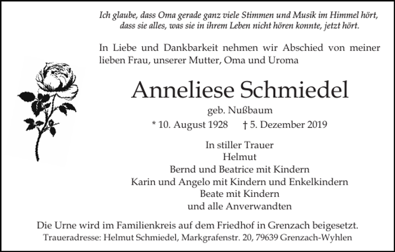 <p>Ich glaube, dass Oma gerade ganz viele Stimmen und Musik im Himmel hört,<br />dass sie alles, was sie in ihrem Leben nicht hören konnte, jetzt hört.</p><p>In Liebe und Dankbarkeit nehmen wir Abschied von meiner<br />lieben Frau, unserer Mutter, Oma und Uroma</p><p>Anneliese Schmiedel<br />geb. Nußbaum<br />* 10. August 1928 † 5. Dezember 2019</p><p>In stiller Trauer<br />Helmut<br />Bernd und Beatrice mit Kindern<br />Karin und Angelo mit Kindern und Enkelkindern<br />Beate mit Kindern<br />und alle Anverwandten<br />Die Urne wird im Familienkreis auf dem Friedhof in Grenzach beigesetzt.<br />Traueradresse: Helmut Schmiedel, Markgrafenstr. 20, 79639 Grenzach-Wyhlen</p>