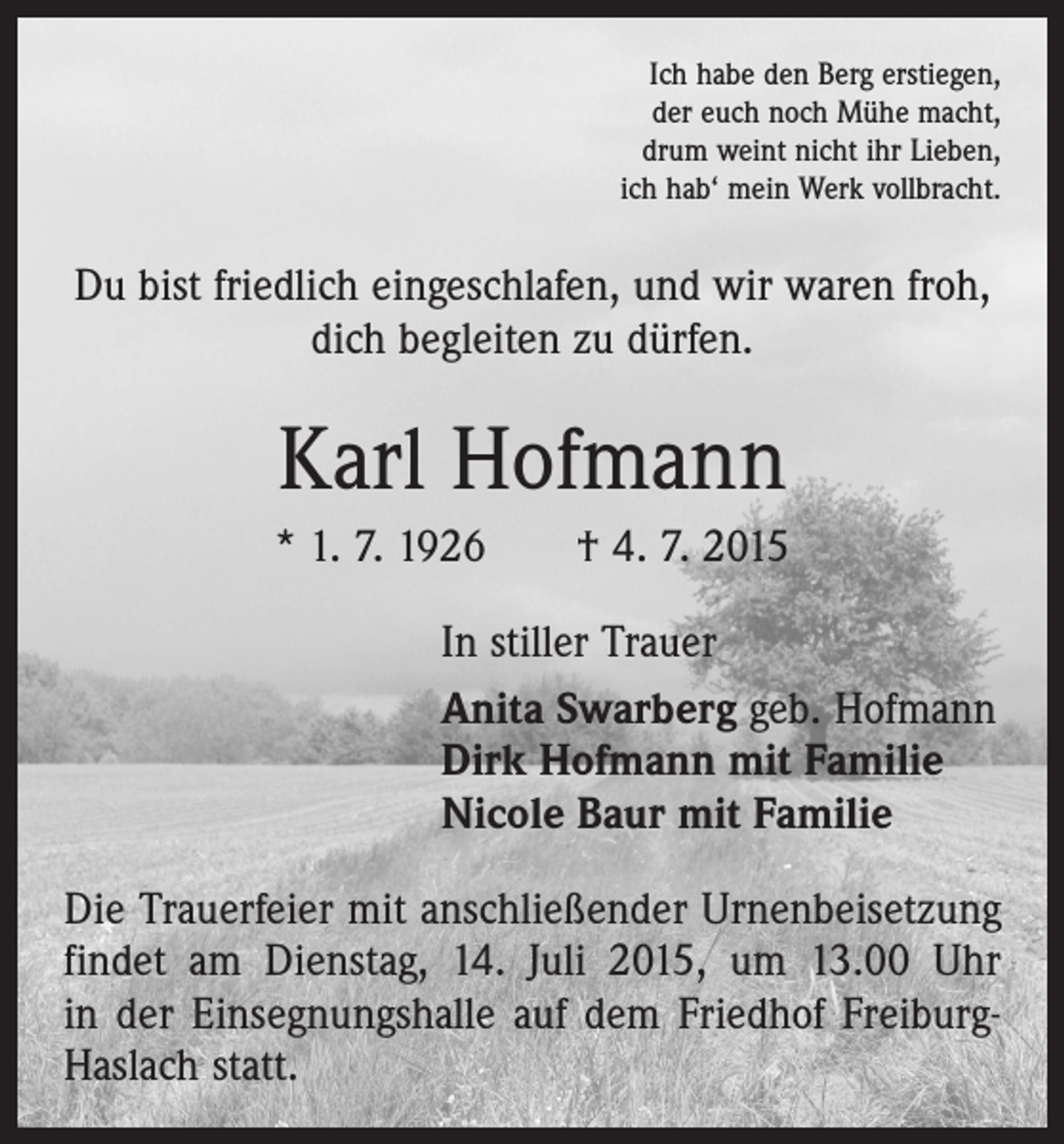 <p>Ich habe den Berg erstiegen,<br />der euch noch Mühe macht,<br />drum weint nicht ihr Lieben,<br />ich hab‘ mein Werk vollbracht.</p><p>Du bist friedlich eingeschlafen, und wir waren froh,<br />dich begleiten zu dürfen.</p><p>Karl Hofmann<br />* 1. 7. 1926 † 4. 7. 2015<br />In stiller Trauer<br />Anita Swarberg geb. Hofmann<br />Dirk Hofmann mit Familie<br />Nicole Baur mit Familie<br />Die Trauerfeier mit anschließender Urnenbeisetzung<br />findet am Dienstag, 14. Juli 2015, um 13.00 Uhr<br />in der Einsegnungshalle auf dem Friedhof FreiburgHaslach statt.</p>