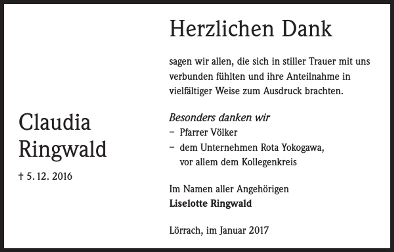 <p>Herzlichen Dank<br />sagen wir allen, die sich in stiller Trauer mit uns<br />verbunden fühlten und ihre Anteilnahme in<br />­vielfältiger Weise zum Ausdruck brachten.</p><p>Claudia<br />Ringwald<br />† 5. 12. 2016</p><p>Besonders danken wir<br />– Pfarrer Völker<br />– dem Unternehmen Rota Yokogawa,<br />vor allem dem Kollegenkreis<br />Im Namen aller Angehörigen<br />Liselotte Ringwald<br />Lörrach, im Januar 2017</p>