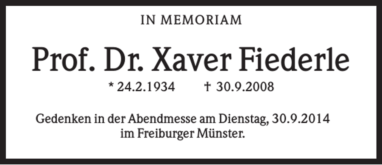 <p>IN M EM OR IAM</p><p>Prof. Dr. Xaver Fiederle<br />* 24.2.1934</p><p>† 30.9.2008</p><p>Gedenken in der Abendmesse am Dienstag, 30.9.2014<br />im Freiburger Münster.</p>