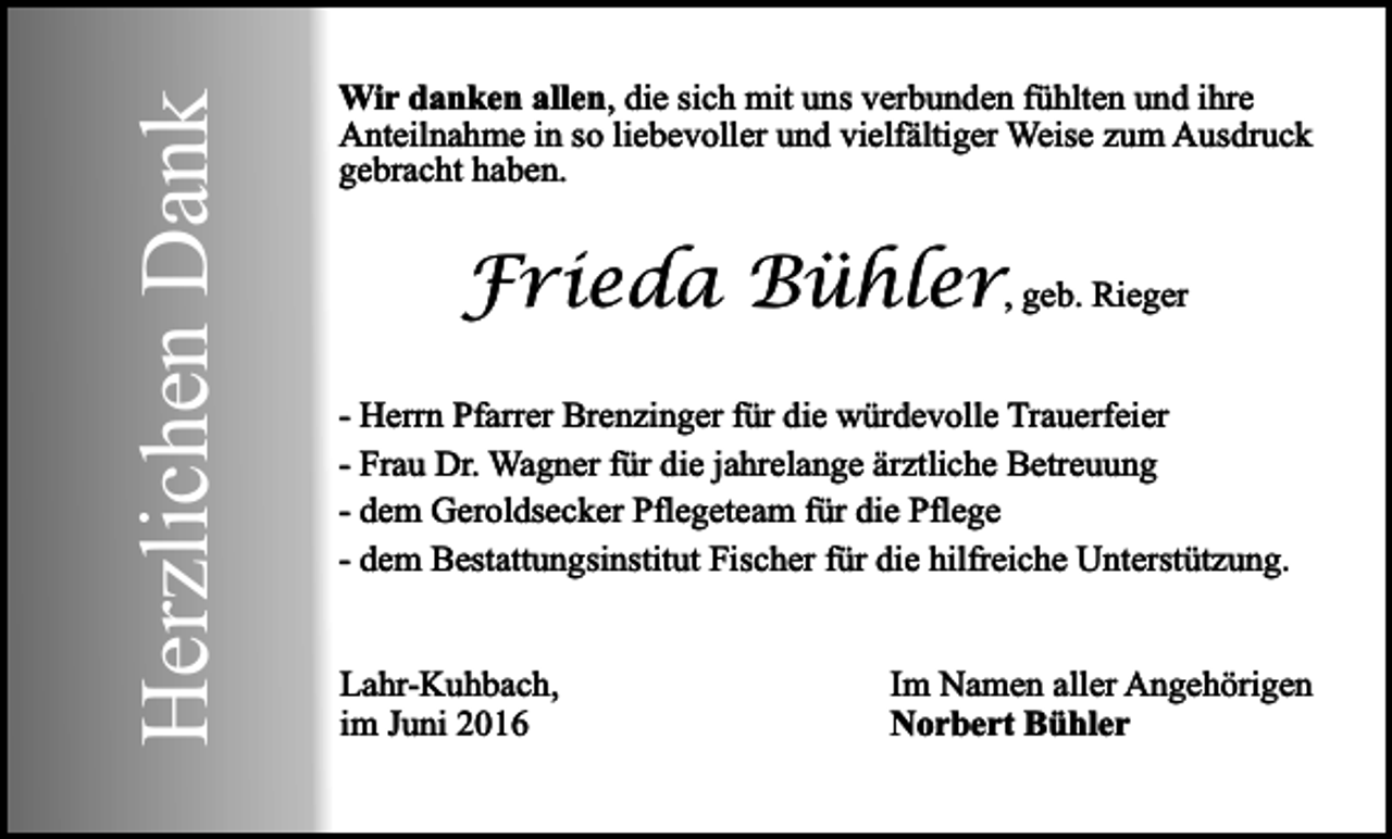 <p>Herzlichen Dank</p><p>Wir danken allen, die sich mit uns verbunden fühlten und ihre<br />Anteilnahme in so liebevoller und vielfältiger Weise zum Ausdruck<br />gebracht haben.</p><p>Frieda Bühler, geb. Rieger<br />- Herrn Pfarrer Brenzinger für die würdevolle Trauerfeier<br />- Frau Dr. Wagner für die jahrelange ärztliche Betreuung<br />- dem Geroldsecker Pflegeteam für die Pflege<br />- dem Bestattungsinstitut Fischer für die hilfreiche Unterstützung.<br />Lahr-Kuhbach,<br />im Juni 2016</p><p>Im Namen aller Angehörigen<br />Norbert Bühler</p>