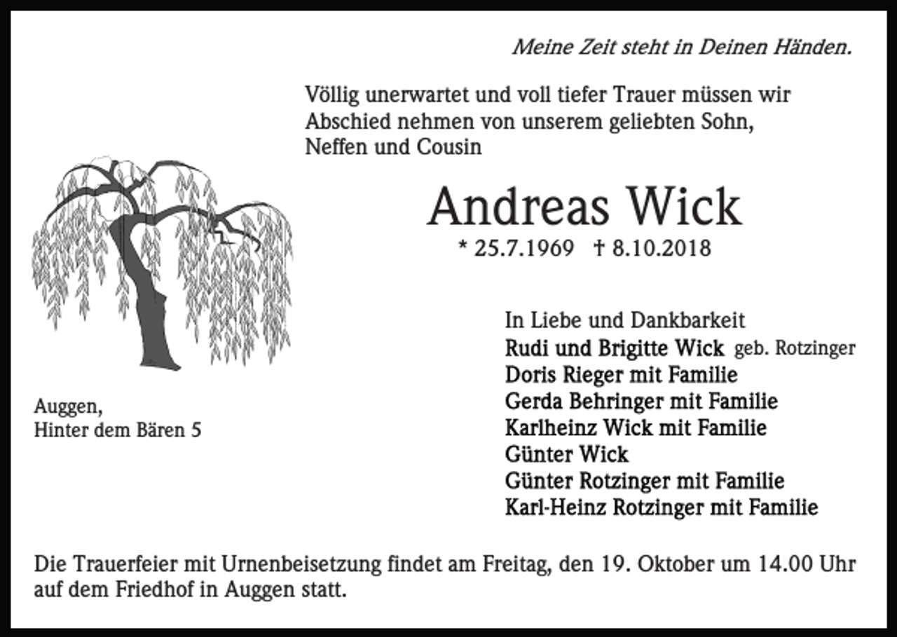 <p>Meine Zeit steht in Deinen Händen.</p><p>Völlig unerwartet und voll tiefer Trauer müssen wir<br />Abschied nehmen von unserem geliebten Sohn,<br />Neffen und Cousin</p><p>Andreas Wick<br />* 25.7.1969 † 8.10.2018<br />In Liebe und Dankbarkeit<br />geb. Rotzinger<br />Auggen,<br />Hinter dem Bären 5</p><p>Die Trauerfeier mit Urnenbeisetzung findet am Freitag, den 19. Oktober um 14.00 Uhr<br />auf dem Friedhof in Auggen statt.</p>