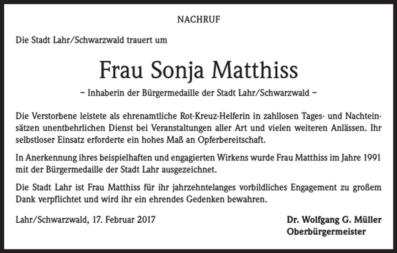 <p>NACHRUF<br />Die Stadt Lahr/Schwarzwald trauert um</p><p>Frau Sonja Matthiss<br />– Inhaberin der Bürgermedaille der Stadt Lahr/Schwarzwald –<br />Die Verstorbene leistete als ehrenamtliche Rot-Kreuz-Helferin in zahllosen Tages- und Nachteinsätzen unentbehrlichen Dienst bei Veranstaltungen aller Art und vielen weiteren Anlässen. Ihr<br />selbstloser Einsatz erforderte ein hohes Maß an Opferbereitschaft.<br />In Anerkennung ihres beispielhaften und engagierten Wirkens wurde Frau Matthiss im Jahre 1991<br />mit der Bürgermedaille der Stadt Lahr ausgezeichnet.<br />Die Stadt Lahr ist Frau Matthiss für ihr jahrzehntelanges vorbildliches Engagement zu großem<br />Dank verpflichtet und wird ihr ein ehrendes Gedenken bewahren.<br />Lahr/Schwarzwald, 17. Februar 2017</p><p>Dr. Wolfgang G. Müller<br />Oberbürgermeister</p>