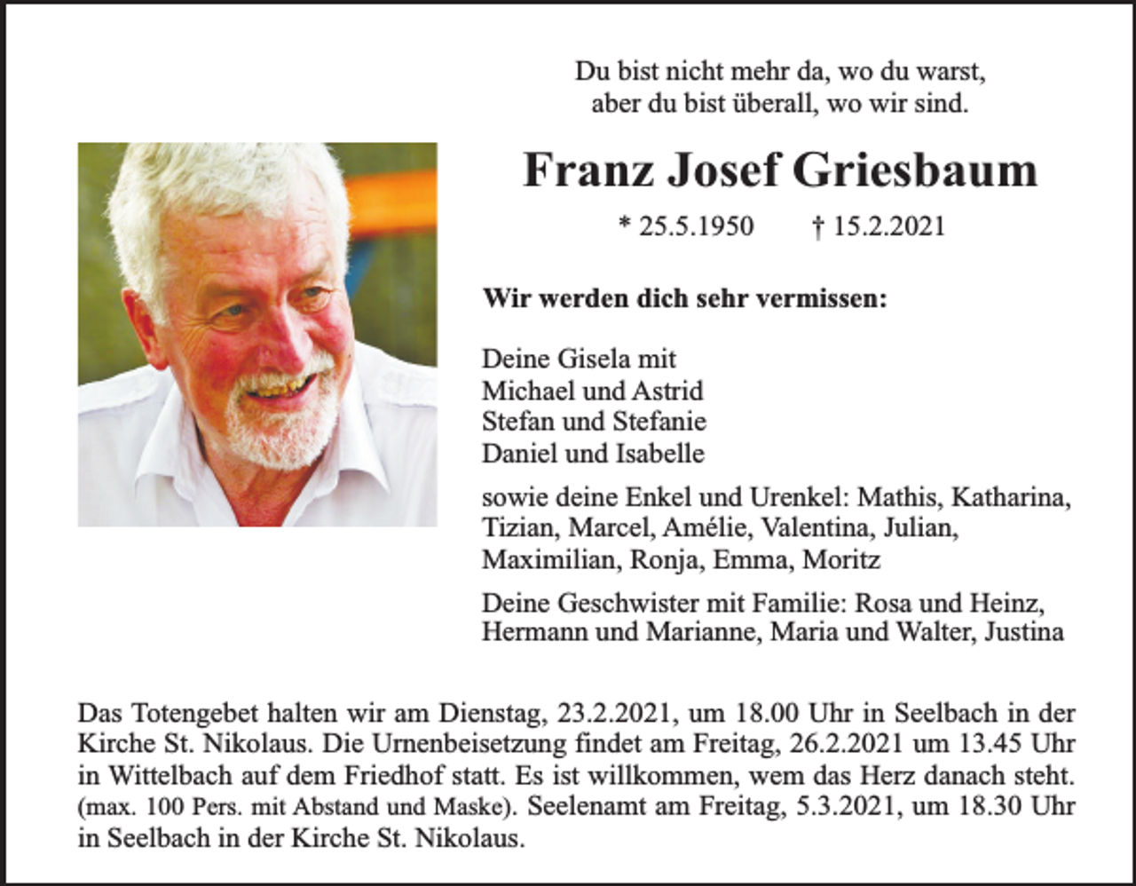 <p>Du bist nicht mehr da, wo du warst,<br />aber du bist überall, wo wir sind.</p><p>Franz Josef Griesbaum<br />* 25.5.1950</p><p>† 15.2.2021</p><p>Wir werden dich sehr vermissen:<br />Deine Gisela mit<br />Michael und Astrid<br />Stefan und Stefanie<br />Daniel und Isabelle<br />sowie deine Enkel und Urenkel: Mathis, Katharina,<br />Tizian, Marcel, Amélie, Valentina, Julian,<br />Maximilian, Ronja, Emma, Moritz<br />Deine Geschwister mit Familie: Rosa und Heinz,<br />Hermann und Marianne, Maria und Walter, Justina<br />Das Totengebet halten wir am Dienstag, 23.2.2021, um 18.00 Uhr in Seelbach in der<br />Kirche St. Nikolaus. Die Urnenbeisetzung findet am Freitag, 26.2.2021 um 13.45 Uhr<br />in Wittelbach auf dem Friedhof statt. Es ist willkommen, wem das Herz danach steht.<br />(max. 100 Pers. mit Abstand und Maske). Seelenamt am Freitag, 5.3.2021, um 18.30 Uhr<br />in Seelbach in der Kirche St. Nikolaus.</p>
