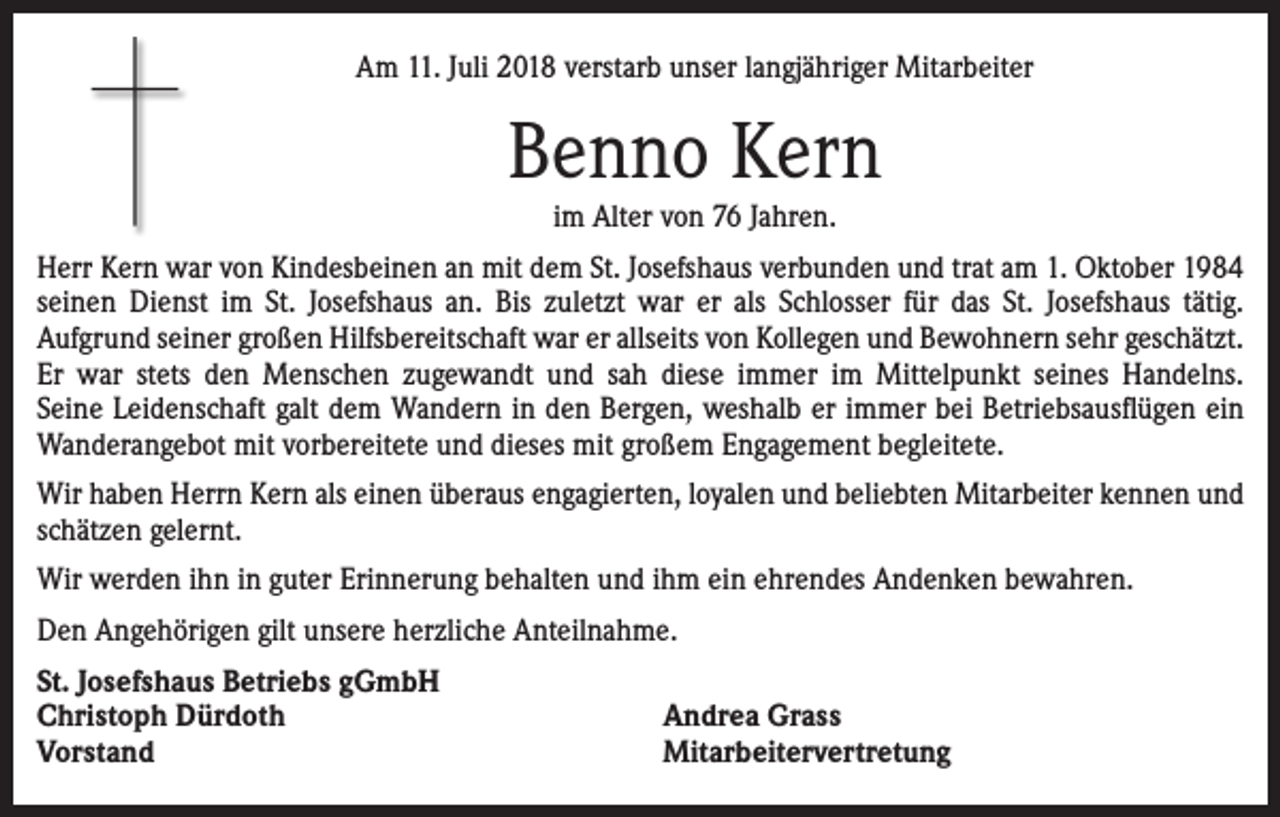 <p>Am 11. Juli 2018 verstarb unser langjähriger Mitarbeiter</p><p>Benno Kern<br />im Alter von 76 Jahren.<br />Herr Kern war von Kindesbeinen an mit dem St. Josefshaus verbunden und trat am 1. Oktober 1984<br />seinen Dienst im St. Josefshaus an. Bis zuletzt war er als Schlosser für das St. Josefshaus tätig.<br />Aufgrund seiner großen Hilfsbereitschaft war er allseits von Kollegen und Bewohnern sehr geschätzt.<br />Er war stets den Menschen zugewandt und sah diese immer im Mittelpunkt seines Handelns.<br />Seine Leidenschaft galt dem Wandern in den Bergen, weshalb er immer bei Betriebsausflügen ein<br />Wanderangebot mit vorbereitete und dieses mit großem Engagement begleitete.<br />Wir haben Herrn Kern als einen überaus engagierten, loyalen und beliebten Mitarbeiter kennen und<br />schätzen gelernt.<br />Wir werden ihn in guter Erinnerung behalten und ihm ein ehrendes Andenken bewahren.<br />Den Angehörigen gilt unsere herzliche Anteilnahme.<br />St. Josefshaus Betriebs gGmbH<br />Christoph Dürdoth<br />Vorstand</p><p>Andrea Grass<br />Mitarbeitervertretung</p>