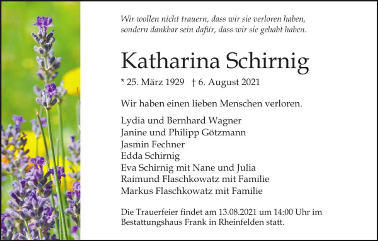 <p>Wir wollen nicht trauern, dass wir sie verloren haben,<br />sondern dankbar sein dafür, dass wir sie gehabt haben.</p><p>Katharina Schirnig<br />* 25. März 1929 † 6. August 2021<br />Wir haben einen lieben Menschen verloren.<br />Lydia und Bernhard Wagner<br />Janine und Philipp Götzmann<br />Jasmin Fechner<br />Edda Schirnig<br />Eva Schirnig mit Nane und Julia<br />Raimund Flaschkowatz mit Familie<br />Markus Flaschkowatz mit Familie<br />Die Trauerfeier findet am 13.08.2021 um 14:00 Uhr im<br />Bestattungshaus Frank in Rheinfelden statt.</p>