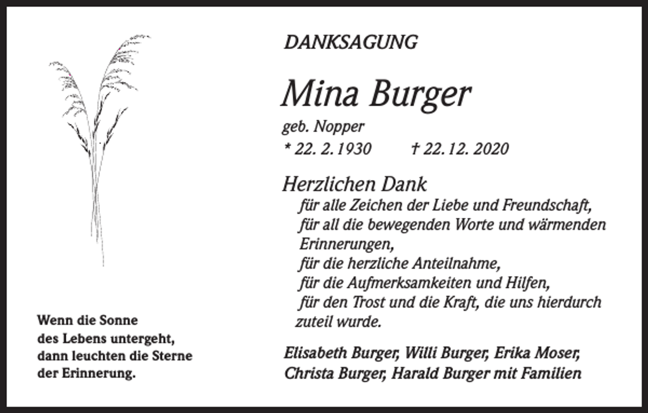 <p>DANKSAGUNG</p><p>Mina Burger<br />geb. Nopper<br />* 22. 2. 1930</p><p>† 22. 12. 2020</p><p>Herzlichen Dank</p><p>Wenn die Sonne<br />des Lebens untergeht,<br />dann leuchten die Sterne<br />der Erinnerung.</p><p>für alle Zeichen der Liebe und Freundschaft,<br />für all die bewegenden Worte und wärmenden<br />Erinnerungen,<br />für die herzliche Anteilnahme,<br />für die Aufmerksamkeiten und Hilfen,<br />für den Trost und die Kraft, die uns hierdurch<br />zuteil wurde.</p><p>Elisabeth Burger, Willi Burger, Erika Moser,<br />Christa Burger, Harald Burger mit Familien</p>