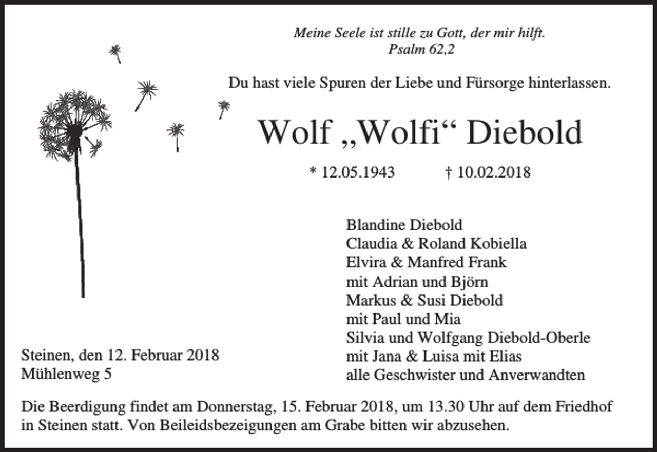 <p>Meine Seele ist stille zu Gott, der mir hilft.<br />Psalm 62,2</p><p>Du hast viele Spuren der Liebe und Fürsorge hinterlassen.</p><p>Wolf „Wolfi“ Diebold<br />* 12.05.1943<br />.</p><p>Steinen, den 12. Februar 2018<br />Mühlenweg 5</p><p>† 10.02.2018</p><p>Blandine Diebold<br />Claudia &amp; Roland Kobiella<br />Elvira &amp; Manfred Frank<br />mit Adrian und Björn<br />Markus &amp; Susi Diebold<br />mit Paul und Mia<br />Silvia und Wolfgang Diebold-Oberle<br />mit Jana &amp; Luisa mit Elias<br />alle Geschwister und Anverwandten</p><p>Die Beerdigung findet am Donnerstag, 15. Februar 2018, um 13.30 Uhr auf dem Friedhof<br />in Steinen statt. Von Beileidsbezeigungen am Grabe bitten wir abzusehen.</p>
