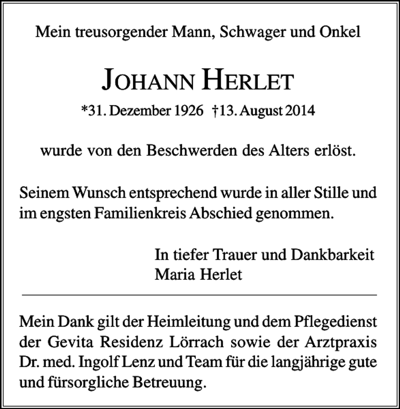 <p>Mein treusorgender Mann, Schwager und Onkel</p><p>JOHANN HERLET<br />*31. Dezember 1926 †13. August 2014</p><p>wurde von den Beschwerden des Alters erlöst.<br />Seinem Wunsch entsprechend wurde in aller Stille und<br />im engsten Familienkreis Abschied genommen.<br />In tiefer Trauer und Dankbarkeit<br />Maria Herlet<br />Mein Dank gilt der Heimleitung und dem Pflegedienst<br />der Gevita Residenz Lörrach sowie der Arztpraxis<br />Dr. med. Ingolf Lenz und Team für die langjährige gute<br />und fürsorgliche Betreuung.</p>