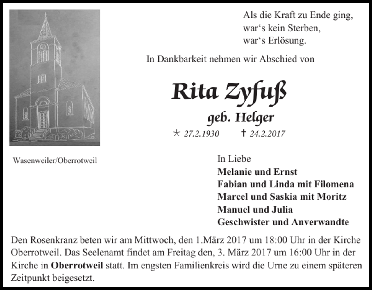 <p>Als die Kraft zu Ende ging,<br />war‘s kein Sterben,<br />war‘s Erlösung.<br />In Dankbarkeit nehmen wir Abschied von</p><p>Rita Zyfuß<br />geb. Helger<br /> 27.2.1930<br />Wasenweiler/Oberrotweil</p><p> 24.2.2017</p><p>In Liebe<br />Melanie und Ernst<br />Fabian und Linda mit Filomena<br />Marcel und Saskia mit Moritz<br />Manuel und Julia<br />Geschwister und Anverwandte</p><p>Den Rosenkranz beten wir am Mittwoch, den 1.März 2017 um 18:00 Uhr in der Kirche<br />Oberrotweil. Das Seelenamt findet am Freitag den, 3. März 2017 um 16:00 Uhr in der<br />Kirche in Oberrotweil statt. Im engsten Familienkreis wird die Urne zu einem späteren<br />Zeitpunkt beigesetzt.</p>