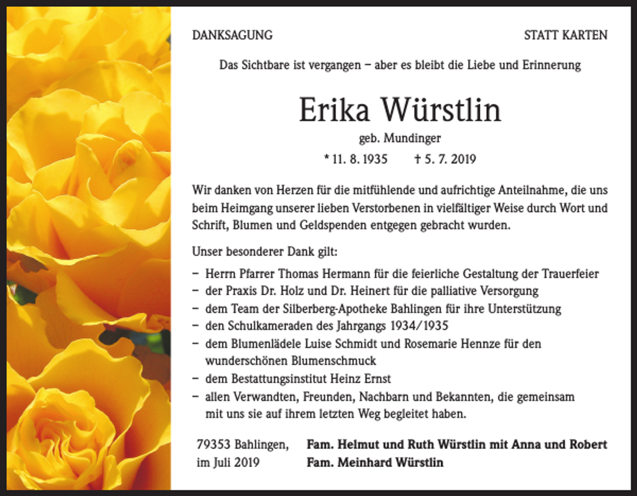 <p>DANKSAGUNG</p><p>STATT KARTEN</p><p>Das Sichtbare ist vergangen – aber es bleibt die Liebe und Erinnerung</p><p>Erika Würstlin<br />geb. Mundinger</p><p>* 11. 8. 1935 † 5. 7. 2019<br />Wir danken von Herzen für die mitfühlende und aufrichtige Anteilnahme, die uns<br />beim Heimgang unserer lieben Verstorbenen in vielfältiger Weise durch Wort und<br />Schrift, Blumen und ­Geld­spenden entgegen gebracht wurden.<br />Unser besonderer Dank gilt:<br />– Herrn Pfarrer Thomas Hermann für die feierliche Gestaltung der Trauerfeier<br />– der Praxis Dr. Holz und Dr. Heinert für die palliative Versorgung<br />– dem Team der Silberberg-Apotheke Bahlingen für ihre Unterstützung<br />– den Schulkameraden des Jahrgangs 1934/1935<br />– dem Blumenlädele Luise Schmidt und Rosemarie Hennze für den<br />wunderschönen Blumenschmuck<br />– dem Bestattungsinstitut Heinz Ernst<br />– allen Verwandten, Freunden, Nachbarn und Bekannten, die gemeinsam<br />mit uns sie auf ihrem letzten Weg begleitet haben.<br />79353 Bahlingen,<br />im Juli 2019</p><p>Fam. Helmut und Ruth Würstlin mit Anna und Robert<br />Fam. Meinhard Würstlin</p>