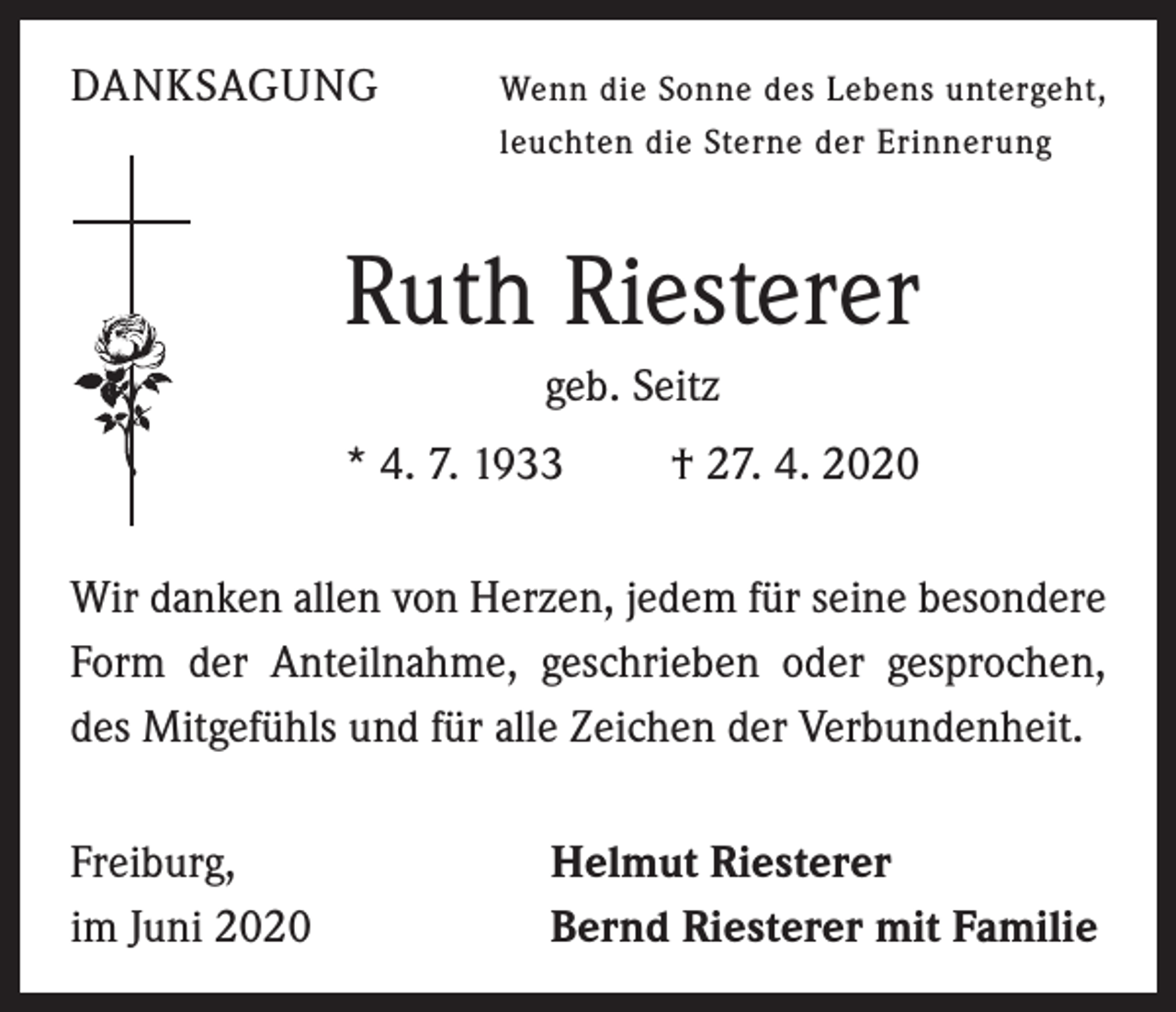 <p>DANKSAGUNG</p><p>enn die Sonne des Lebens untergeht,<br />W<br />leuchten die Sterne der Erinnerung</p><p>Ruth Riesterer<br />geb. Seitz<br />* 4. 7. 1933 † 27. 4. 2020<br />Wir danken allen von Herzen, jedem für seine besondere<br />Form der Anteilnahme, geschrieben oder gesprochen,<br />des Mitgefühls und für alle Zeichen der Verbundenheit.<br />Freiburg,<br />im Juni 2020</p><p>Helmut Riesterer<br />Bernd Riesterer mit Familie</p>