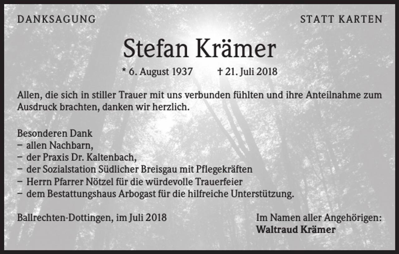 <p>DANKS AGUNG</p><p>S TATT KARTEN</p><p>Stefan Krämer<br />* 6. August 1937</p><p>† 21. Juli 2018</p><p>Allen, die sich in stiller Trauer mit uns verbunden fühlten und ihre Anteilnahme zum<br />Ausdruck brachten, danken wir herzlich.<br />Besonderen Dank<br />– allen Nachbarn,<br />– der Praxis Dr. Kaltenbach,<br />– der Sozialstation Südlicher Breisgau mit Pflegekräften<br />– Herrn Pfarrer Nötzel für die würdevolle Trauerfeier<br />– dem Bestattungshaus Arbogast für die hilfreiche Unterstützung.<br />Ballrechten-Dottingen, im Juli 2018</p><p>Im Namen aller Angehörigen:<br />Waltraud Krämer</p>
