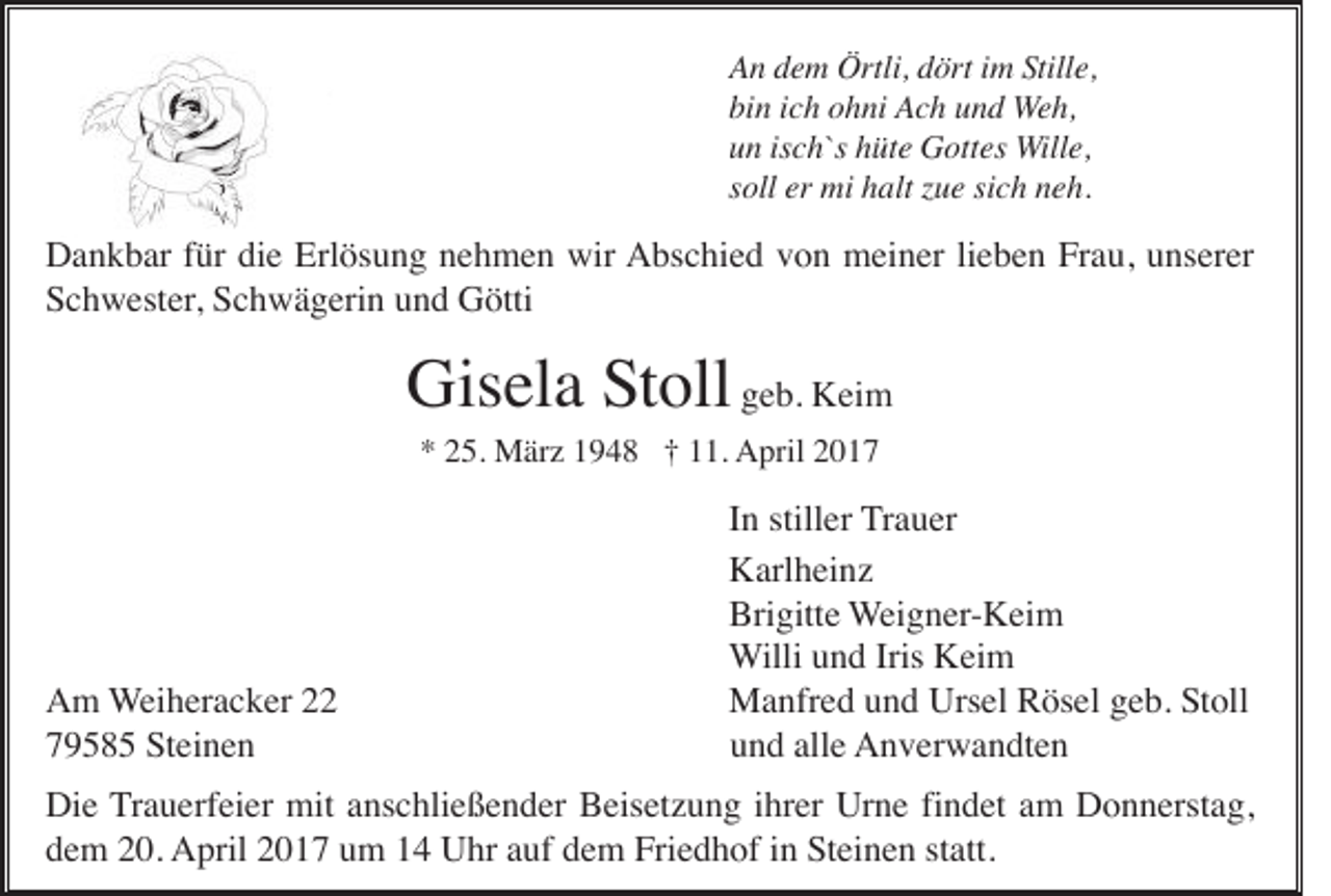 <p>An dem Örtli, dört im Stille,<br />bin ich ohni Ach und Weh,<br />un isch`s hüte Gottes Wille,<br />soll er mi halt zue sich neh.</p><p>Dankbar für die Erlösung nehmen wir Abschied von meiner lieben Frau, unserer<br />Schwester, Schwägerin und Götti</p><p>Gisela Stoll geb. Keim<br />* 25. März 1948 † 11. April 2017</p><p>Am Weiheracker 22<br />79585 Steinen</p><p>In stiller Trauer<br />Karlheinz<br />Brigitte Weigner-Keim<br />Willi und Iris Keim<br />Manfred und Ursel Rösel geb. Stoll<br />und alle Anverwandten</p><p>Die Trauerfeier mit anschließender Beisetzung ihrer Urne findet am Donnerstag,<br />dem 20. April 2017 um 14 Uhr auf dem Friedhof in Steinen statt.</p>