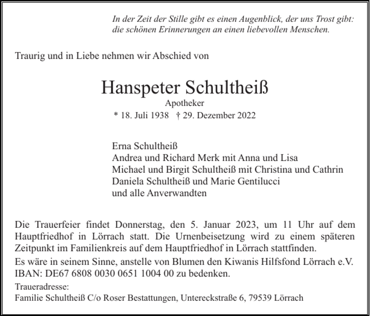 <p>In der Zeit der Stille gibt es einen Augenblick, der uns Trost gibt:<br />die schönen Erinnerungen an einen liebevollen Menschen.</p><p>Traurig und in Liebe nehmen wir Abschied von</p><p>Hanspeter Schultheiß<br />Apotheker<br />* 18. Juli 1938 † 29. Dezember 2022</p><p>Erna Schultheiß<br />Andrea und Richard Merk mit Anna und Lisa<br />Michael und Birgit Schultheiß mit Christina und Cathrin<br />Daniela Schultheiß und Marie Gentilucci<br />und alle Anverwandten<br />Die Trauerfeier findet Donnerstag, den 5. Januar 2023, um 11 Uhr auf dem<br />Hauptfriedhof in Lörrach statt. Die Urnenbeisetzung wird zu einem späteren<br />Zeitpunkt im Familienkreis auf dem Hauptfriedhof in Lörrach stattfinden.<br />Es wäre in seinem Sinne, anstelle von Blumen den Kiwanis Hilfsfond Lörrach e.V.<br />IBAN: DE67 6808 00365004 00 zu bedenken.<br />Traueradresse:<br />Familie Schultheiß C/o Roser Bestattungen, Untereckstraße 6, 79539 Lörrach</p>