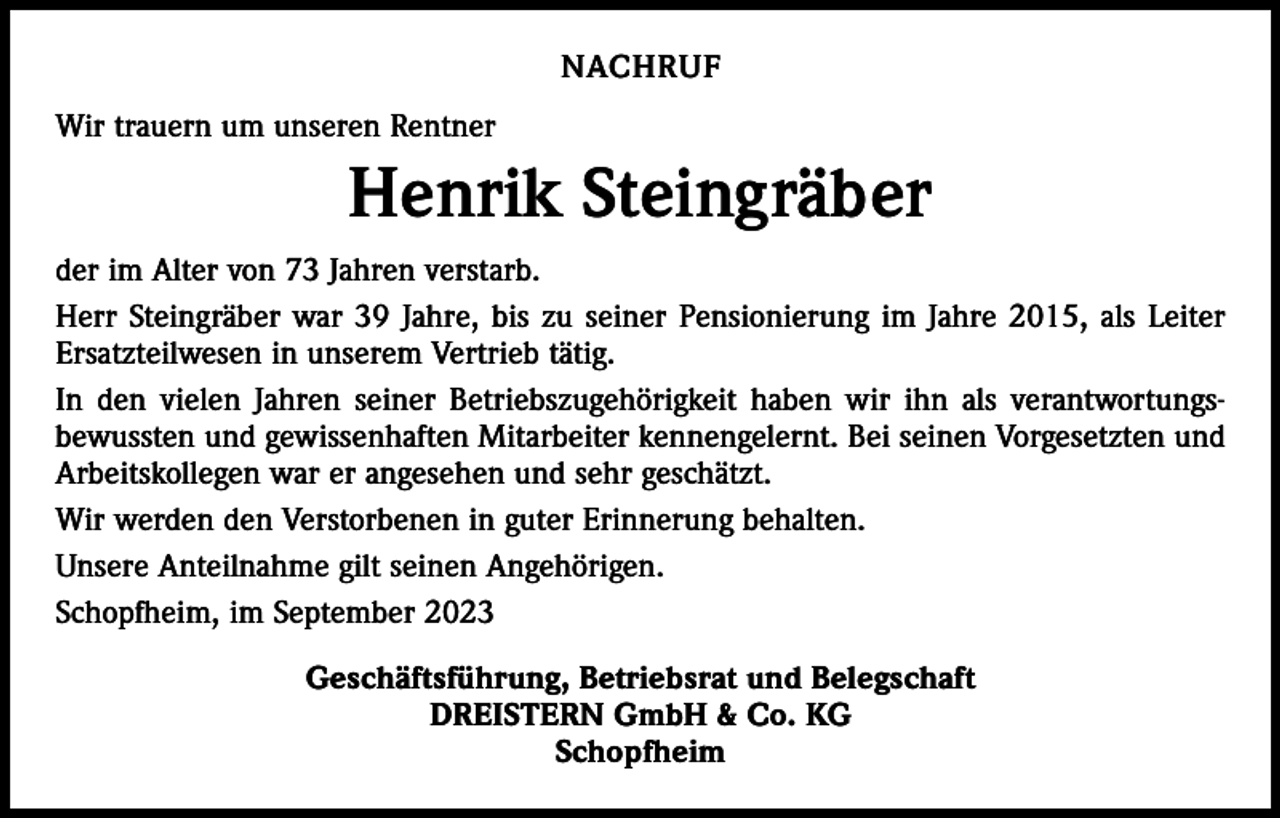<p>NACHRUF<br />Wir trauern um unseren Rentner</p><p>Henrik Steingräber<br />der im Alter von 73 Jahren verstarb.<br />Herr Steingräber war 39 Jahre, bis zu seiner Pensionierung im Jahre 2015, als Leiter<br />Ersatzteilwesen in unserem Vertrieb tätig.<br />In den vielen Jahren seiner Betriebszugehörigkeit haben wir ihn als verantwortungs­<br />bewussten und gewissenhaften Mitarbeiter kennengelernt. Bei seinen Vorgesetzten und<br />Arbeitskollegen war er angesehen und sehr geschätzt.<br />Wir werden den Verstorbenen in guter Erinnerung behalten.<br />Unsere Anteilnahme gilt seinen Angehörigen.<br />Schopfheim, im September 2023<br />Geschäftsführung, Betriebsrat und Belegschaft<br />DREISTERN GmbH &amp; Co. KG<br />Schopfheim</p>