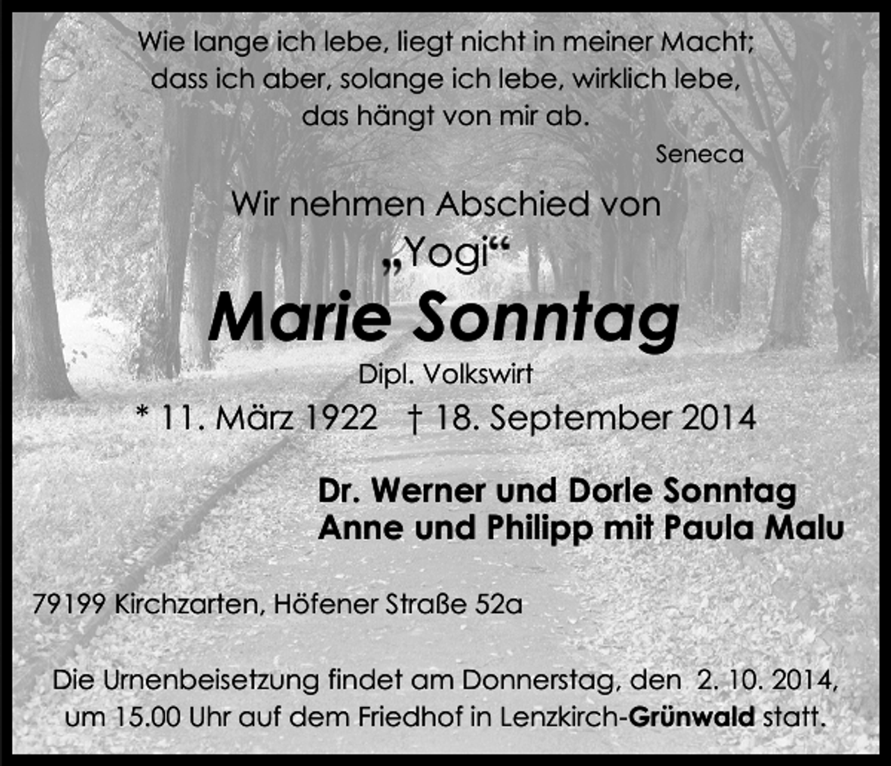 <p>Wie lange ich lebe, liegt nicht in meiner Macht;<br />dass ich aber, solange ich lebe, wirklich lebe,<br />das hängt von mir ab.<br />Seneca</p><p>Wir nehmen Abschied von</p><p>Yogi</p><p>Marie Sonntag<br />Dipl. Volkswirt</p><p>* 11. März 1922 † 18. September 2014<br />Dr. Werner und Dorle Sonntag<br />Anne und Philipp mit Paula Malu<br />79199 Kirchzarten, Höfener Straße 52a<br />Die Urnenbeisetzung findet am Donnerstag, den 2. 10. 2014,<br />um 15.00 Uhr auf dem Friedhof in Lenzkirch-Grünwald statt.</p>