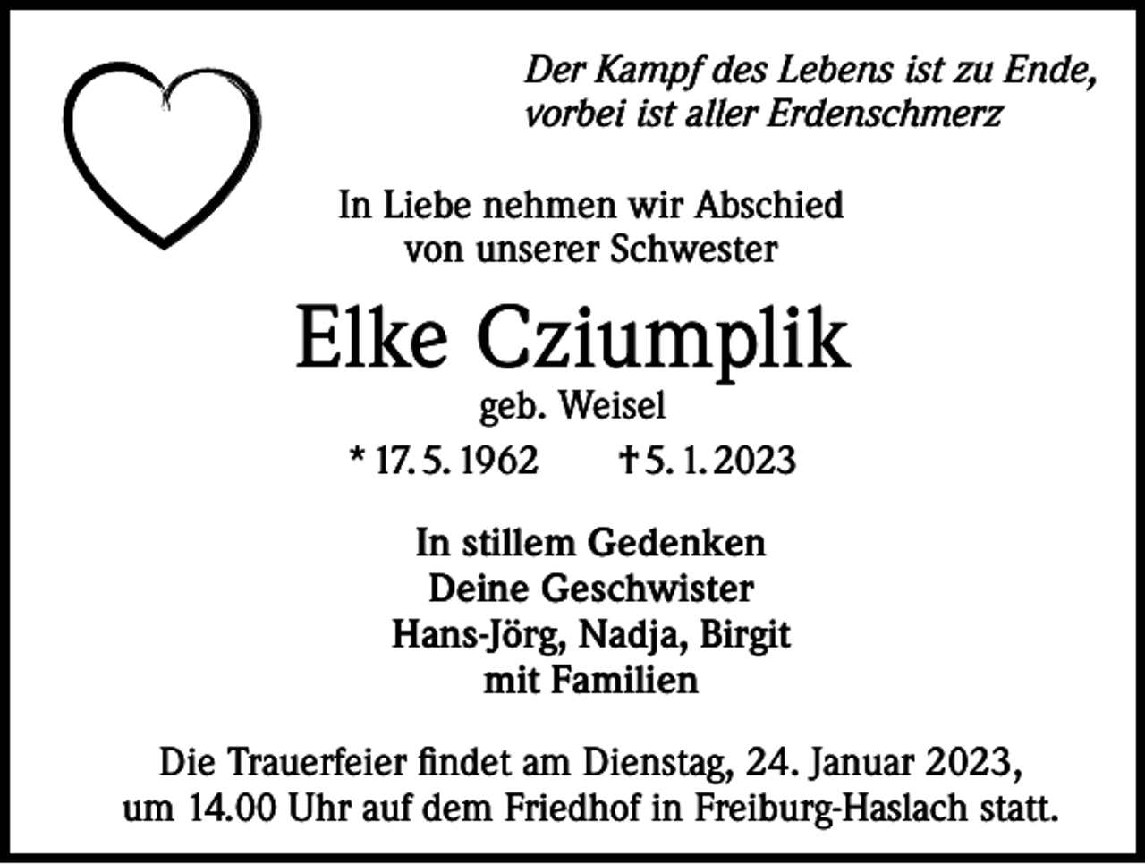 <p>Der Kampf des Lebens ist zu Ende,<br />vorbei ist aller Erdenschmerz<br />In Liebe nehmen wir Abschied<br />von unserer Schwester</p><p>Elke Cziumplik<br />geb. Weisel<br />* 17. 5. 1962 † 5. 1. 2023<br />In stillem Gedenken<br />Deine Geschwister<br />Hans-Jörg, Nadja, Birgit<br />mit Familien<br />Die Trauerfeier findet am Dienstag, 24. Januar 2023,<br />um 14.00 Uhr auf dem Friedhof in Freiburg-Haslach statt.</p>