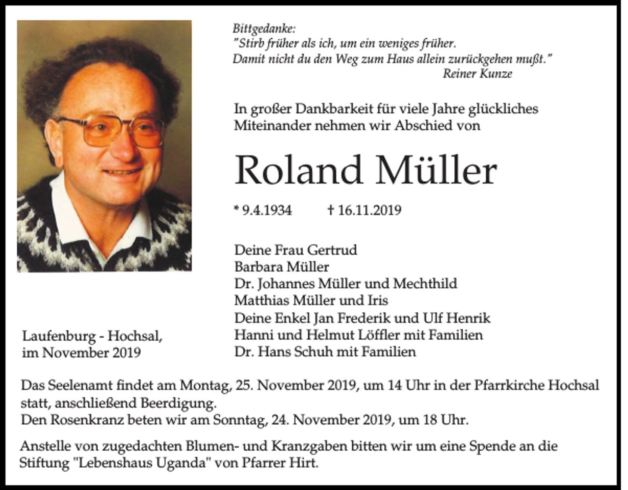 <p>Bittgedanke:<br />"Stirb früher als ich, um ein weniges früher.<br />Damit nicht du den Weg zum Haus allein zurückgehen mußt."<br />Reiner Kunze</p><p>In großer Dankbarkeit für viele Jahre glückliches<br />Miteinander nehmen wir Abschied von</p><p>Roland Müller<br />* 9.4.1934</p><p>Laufenburg - Hochsal,<br />im November 2019</p><p>† 16.11.2019</p><p>Deine Frau Gertrud<br />Barbara Müller<br />Dr. Johannes Müller und Mechthild<br />Matthias Müller und Iris<br />Deine Enkel Jan Frederik und Ulf Henrik<br />Hanni und Helmut Löffler mit Familien<br />Dr. Hans Schuh mit Familien</p><p>Das Seelenamt findet am Montag, 25. November 2019, um 14 Uhr in der Pfarrkirche Hochsal<br />statt, anschließend Beerdigung.<br />Den Rosenkranz beten wir am Sonntag, 24. November 2019, um 18 Uhr.<br />Anstelle von zugedachten Blumen- und Kranzgaben bitten wir um eine Spende an die<br />Stiftung "Lebenshaus Uganda" von Pfarrer Hirt.</p>