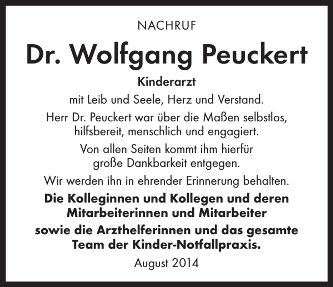 <p>NACHRUF</p><p>Dr. Wolfgang Peuckert<br />Kinderarzt<br />mit Leib und Seele, Herz und Verstand.<br />Herr Dr. Peuckert war über die Maßen selbstlos,<br />­hilfsbereit, menschlich und engagiert.<br />Von allen Seiten kommt ihm hierfür<br />große Dankbarkeit entgegen.<br />Wir werden ihn in ehrender Erinnerung behalten.<br />Die Kolleginnen und Kollegen und deren<br />­Mitarbeiterinnen und Mitarbeiter<br />sowie die Arzthelferinnen und das gesamte<br />Team der Kinder-Notfallpraxis.<br />August 2014</p>