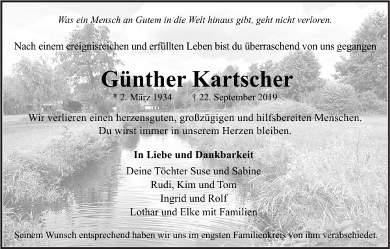 <p>Was ein Mensch an Gutem in die Welt hinaus gibt, geht nicht verloren.</p><p>Nach einem ereignisreichen und erfüllten Leben bist du überraschend von uns gegangen</p><p>Günther Kartscher<br />* 2. März 1934</p><p>† 22. September 2019</p><p>Wir verlieren einen herzensguten, großzügigen und hilfsbereiten Menschen.<br />Du wirst immer in unserem Herzen bleiben.<br />In Liebe und Dankbarkeit<br />Deine Töchter Suse und Sabine<br />Rudi, Kim und Tom<br />Ingrid und Rolf<br />Lothar und Elke mit Familien<br />Seinem Wunsch entsprechend haben wir uns im engsten Familienkreis von ihm verabschiedet.</p>