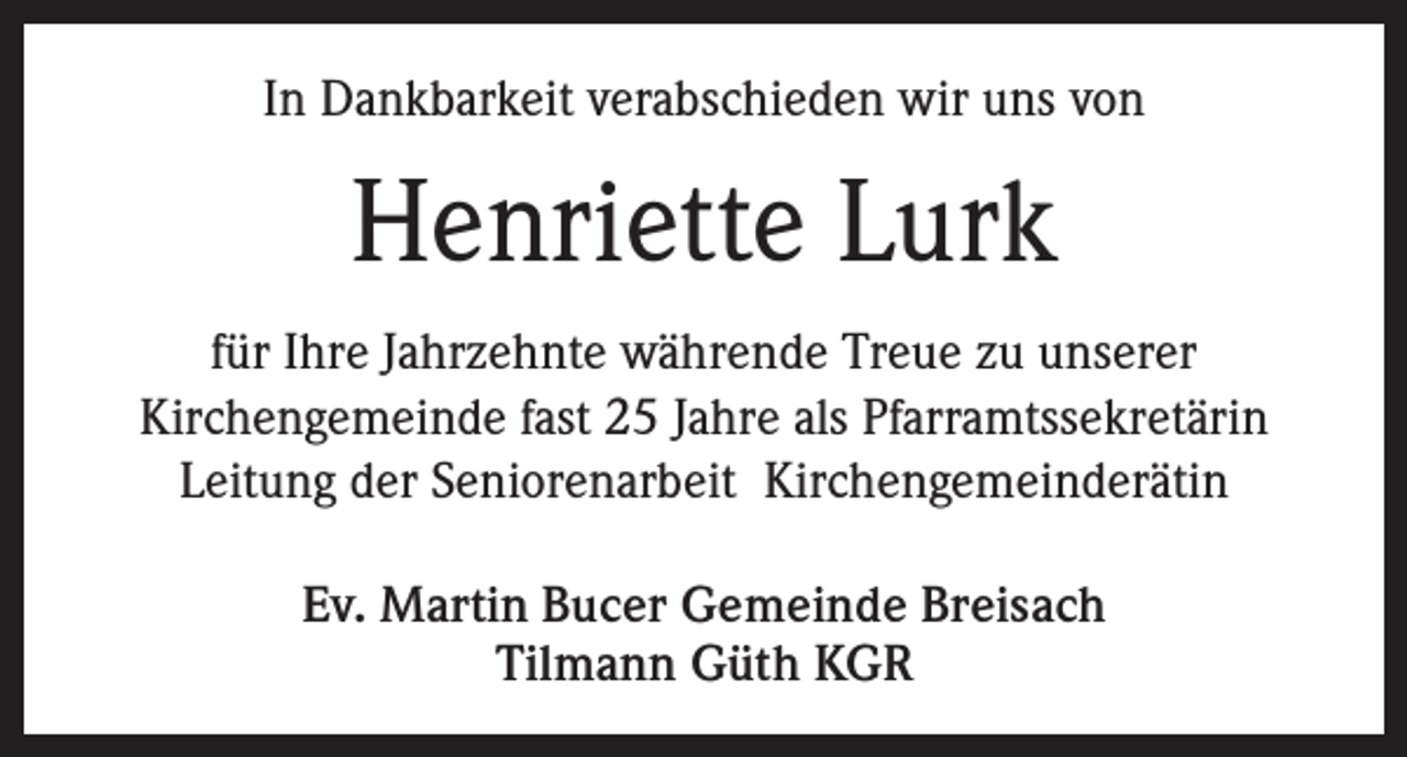 <p>In Dankbarkeit verabschieden wir uns von</p><p>Henriette Lurk<br />für Ihre Jahrzehnte währende Treue zu unserer<br />Kirchengemeinde fast 25 Jahre als Pfarramtssekretärin<br />Leitung der Seniorenarbeit Kirchengemeinderätin<br />Ev. Martin Bucer Gemeinde Breisach<br />Tilmann Güth KGR</p>