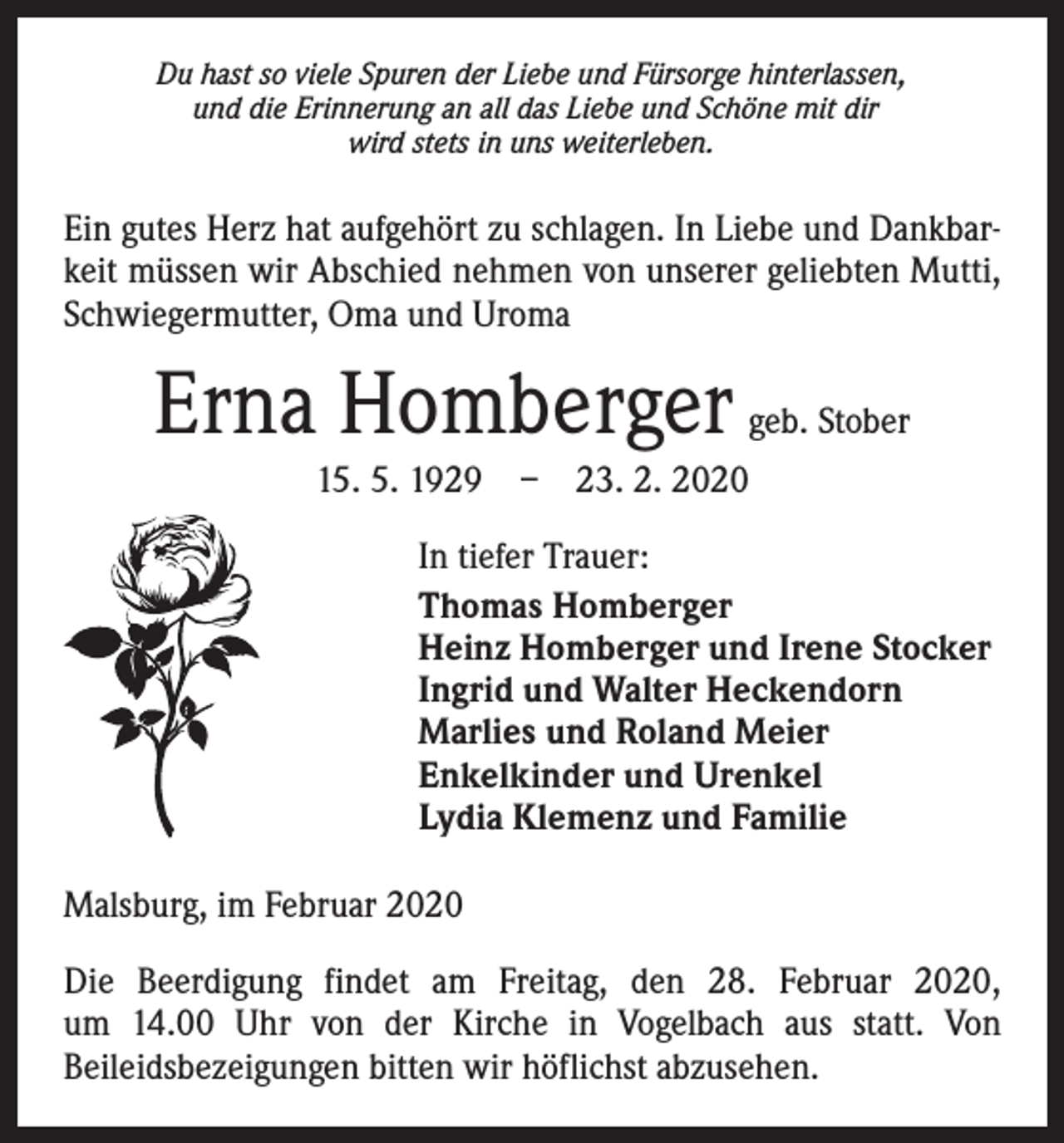 <p>Du hast so viele Spuren der Liebe und Fürsorge hinterlassen,<br />und die Erinnerung an all das Liebe und Schöne mit dir<br />wird stets in uns weiterleben.</p><p>Ein gutes Herz hat aufgehört zu schlagen. In Liebe und Dankbarkeit müssen wir ­A bschied nehmen von unserer geliebten Mutti,<br />Schwiegermutter, Oma und Uroma</p><p>Erna Homberger geb. Stober<br />15. 5. 1929 – 23. 2. 2020<br />In tiefer Trauer:<br />Thomas Homberger<br />Heinz Homberger und Irene Stocker<br />Ingrid und Walter Heckendorn<br />Marlies und Roland Meier<br />Enkelkinder und Urenkel<br />Lydia Klemenz und Familie<br />Malsburg, im Februar 2020<br />Die Beerdigung findet am Freitag, den 28. Februar 2020,<br />um 14.00 Uhr von der Kirche in Vogelbach aus statt. Von<br />­Beileidsbezeigungen bitten wir höflichst abzusehen.</p>