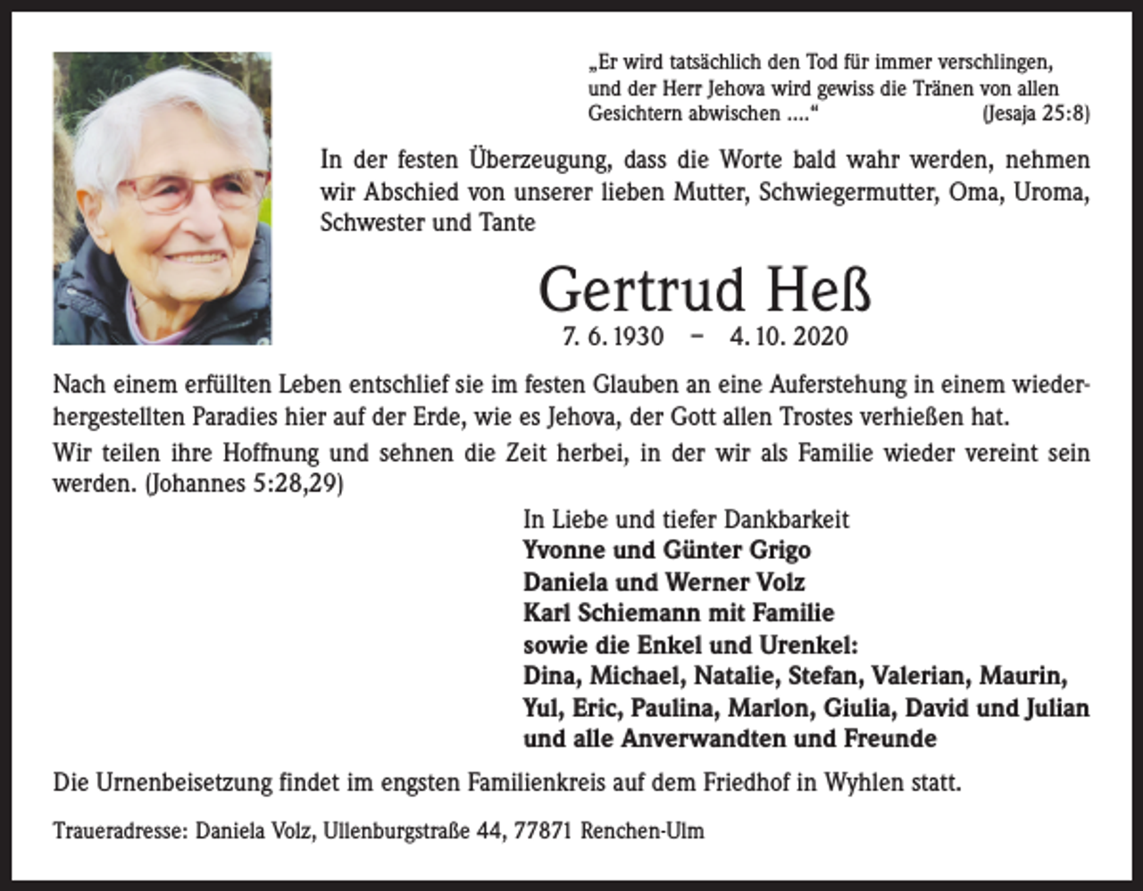 <p>„Er wird tatsächlich den Tod für immer verschlingen,<br />und der Herr Jehova wird gewiss die Tränen von allen<br />Gesichtern abwischen ….“<br />(Jesaja 25:8)</p><p>In der festen Überzeugung, dass die Worte bald wahr werden, nehmen<br />wir Abschied von unserer lieben Mutter, Schwiegermutter, Oma, Uroma,<br />Schwester und Tante</p><p>Gertrud Heß<br />7. 6. 1930 – 4. 10. 2020</p><p>Nach einem erfüllten Leben entschlief sie im festen Glauben an eine Auferstehung in einem wiederhergestellten Paradies hier auf der Erde, wie es Jehova, der Gott allen Trostes verhießen hat.<br />Wir teilen ihre Hoffnung und sehnen die Zeit herbei, in der wir als Familie wieder vereint sein<br />­werden. (Johannes 5:28,29)<br />In Liebe und tiefer Dankbarkeit<br />Yvonne und Günter Grigo<br />Daniela und Werner Volz<br />Karl Schiemann mit Familie<br />sowie die Enkel und Urenkel:<br />Dina, Michael, Natalie, Stefan, Valerian, Maurin,<br />Yul, Eric, Paulina, Marlon, Giulia, David und Julian<br />und alle Anverwandten und Freunde<br />Die Urnenbeisetzung findet im engsten Familienkreis auf dem Friedhof in Wyhlen statt.<br />Traueradresse: Daniela Volz, Ullenburgstraße 44, 77871 Renchen-Ulm</p>