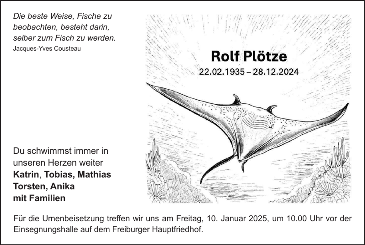 <p>Die beste Weise, Fische zu<br />beobachten, besteht darin,<br />selber zum Fisch zu werden.<br />Jacques­Yves Cousteau</p><p>Du schwimmst immer in<br />unseren Herzen weiter<br />Katrin, Tobias, Mathias<br />Torsten, Anika<br />mit Familien<br />Für die Urnenbeisetzung treffen wir uns am Freitag, 10. Januar 2025, um 10.00 Uhr vor der<br />Einsegnungshalle auf dem Freiburger Hauptfriedhof.</p>