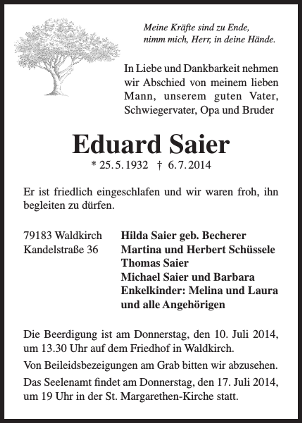 <p>Meine Kräfte sind zu Ende,<br />nimm mich, Herr, in deine Hände.</p><p>In Liebe und Dankbarkeit nehmen<br />wir Abschied von meinem lieben<br />Mann, unserem guten Vater,<br />Schwiegervater, Opa und Bruder</p><p>Eduard Saier<br />* 25. 5. 1932 † 6. 7. 2014</p><p>Er ist friedlich eingeschlafen und wir waren froh, ihn<br />begleiten zu dürfen.<br />79183 Waldkirch<br />Kandelstraße 36</p><p>Hilda Saier geb. Becherer<br />Martina und Herbert Schüssele<br />Thomas Saier<br />Michael Saier und Barbara<br />Enkelkinder: Melina und Laura<br />und alle Angehörigen</p><p>Die Beerdigung ist am Donnerstag, den 10. Juli 2014,<br />um 13.30 Uhr auf dem Friedhof in Waldkirch.<br />Von Beileidsbezeigungen am Grab bitten wir abzusehen.<br />Das Seelenamt findet am Donnerstag, den 17. Juli 2014,<br />um 19 Uhr in der St. Margarethen-Kirche statt.</p>