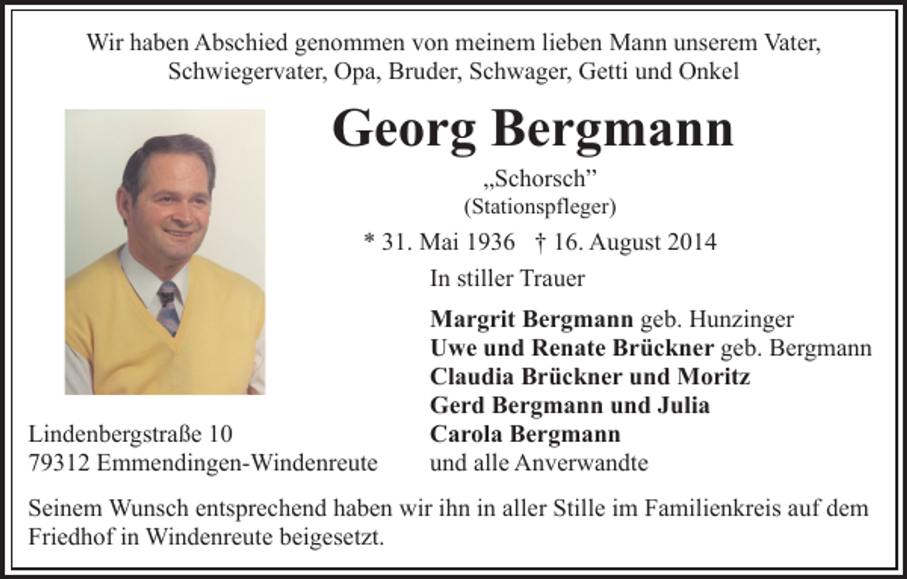 <p>Wir haben Abschied genommen von meinem lieben Mann unserem Vater,<br />Schwiegervater, Opa, Bruder, Schwager, Getti und Onkel</p><p>Georg Bergmann<br />„Schorsch”</p><p>(Stationspfleger)</p><p>* 31. Mai 1936 † 16. August 2014<br />In stiller Trauer</p><p>Lindenbergstraße 10<br />79312 Emmendingen-Windenreute</p><p>Margrit Bergmann geb. Hunzinger<br />Uwe und Renate Brückner geb. Bergmann<br />Claudia Brückner und Moritz<br />Gerd Bergmann und Julia<br />Carola Bergmann<br />und alle Anverwandte</p><p>Seinem Wunsch entsprechend haben wir ihn in aller Stille im Familienkreis auf dem<br />Friedhof in Windenreute beigesetzt.</p>