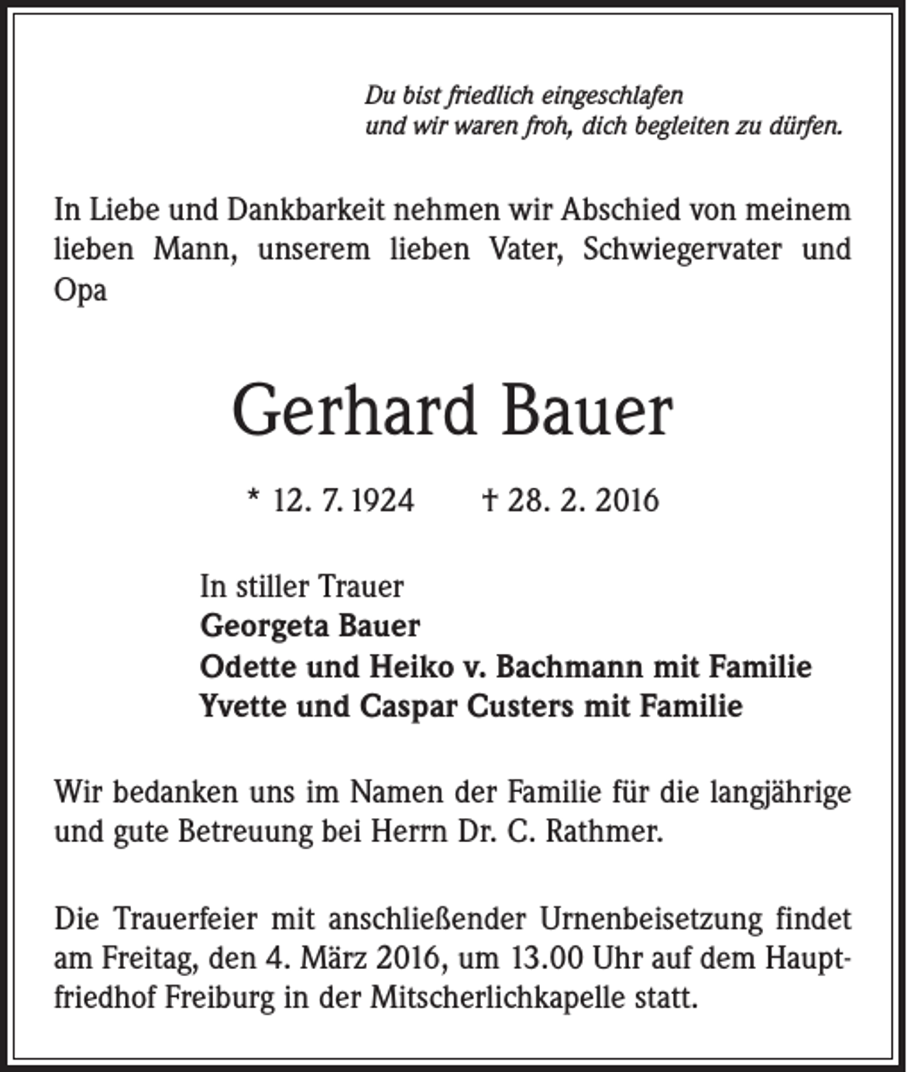 <p>Du bist friedlich eingeschlafen<br />und wir waren froh, dich begleiten zu dürfen.</p><p>In Liebe und Dankbarkeit nehmen wir Abschied von meinem<br />lieben Mann, unserem lieben Vater, Schwiegervater und<br />Opa</p><p>Gerhard Bauer<br />* 12. 7. 1924 † 28. 2. 2016<br />In stiller Trauer<br />Georgeta Bauer<br />Odette und Heiko v. Bachmann mit Familie<br />Yvette und Caspar Custers mit Familie<br />Wir bedanken uns im Namen der Familie für die lang­jährige<br />und gute Betreuung bei Herrn Dr. C. Rathmer.<br />Die Trauerfeier mit anschließender Urnenbeisetzung ­findet<br />am Freitag, den 4. März 2016, um 13.00 Uhr auf dem Hauptfriedhof Freiburg in der Mitscherlichkapelle statt.</p>