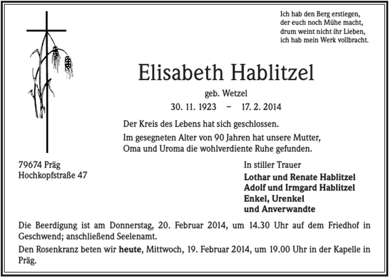 <p>Ich hab den Berg erstiegen,<br />der euch noch Mühe macht,<br />drum weint nicht ihr Lieben,<br />ich hab mein Werk vollbracht.</p><p>Elisabeth Hablitzel<br />geb. Wetzel<br />30. 11. 1923 – 17. 2. 2014<br />Der Kreis des Lebens hat sich geschlossen.<br />Im gesegneten Alter von 90 Jahren hat unsere Mutter,<br />Oma und Uroma die wohlverdiente Ruhe gefunden.<br />79674 Präg<br />Hochkopfstraße 47</p><p>In stiller Trauer<br />Lothar und Renate Hablitzel<br />Adolf und Irmgard Hablitzel<br />Enkel, Urenkel<br />und Anverwandte</p><p>Die Beerdigung ist am Donnerstag, 20. Februar 2014, um 14.30 Uhr auf dem Friedhof in<br />Geschwend; anschließend Seelenamt.<br />Den Rosenkranz beten wir heute, Mittwoch, 19. Februar 2014, um 19.00 Uhr in der Kapelle in<br />Präg.</p>