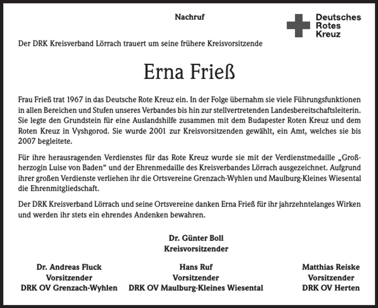 <p>Nachruf<br />Der DRK Kreisverband Lörrach trauert um seine frühere Kreisvorsitzende</p><p>Erna Frieß<br />Frau Frieß trat 1967 in das Deutsche Rote Kreuz ein. In der Folge übernahm sie viele Führungsfunktionen<br />in allen Bereichen und Stufen unseres Verbandes bis hin zur stellvertretenden Landesbereitschaftsleiterin.<br />Sie legte den Grundstein für eine Auslandshilfe zusammen mit dem Budapester Roten Kreuz und dem<br />Roten Kreuz in Vyshgorod. Sie wurde 2001 zur Kreisvorsitzenden gewählt, ein Amt, welches sie bis<br />2007 begleitete.<br />Für ihre herausragenden Verdienstes für das Rote Kreuz wurde sie mit der Verdienstmedaille „Großherzogin Luise von Baden“ und der Ehrenmedaille des Kreisverbandes Lörrach ausgezeichnet. Aufgrund<br />ihrer großen Verdienste verliehen ihr die Ortsvereine Grenzach-Wyhlen und Maulburg-Kleines Wiesental<br />die Ehrenmitgliedschaft.<br />Der DRK Kreisverband Lörrach und seine Ortsvereine danken Erna Frieß für ihr jahrzehntelanges Wirken<br />und werden ihr stets ein ehrendes Andenken bewahren.<br />Dr. Günter Boll<br />Kreisvorsitzender</p><p>Dr. Andreas Fluck</p><p>Vorsitzender<br />DRK OV Grenzach-Wyhlen</p><p>Hans Ruf<br />Vorsitzender<br />DRK OV Maulburg-Kleines Wiesental</p><p>Matthias Reiske<br />Vorsitzender<br />DRK OV Herten</p>