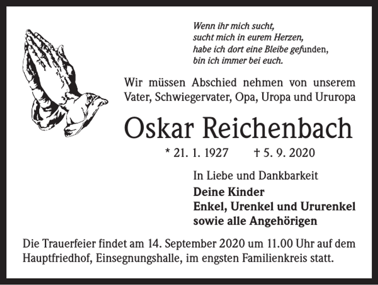 <p>Wenn ihr mich sucht,<br />sucht mich in eurem Herzen,<br />habe ich dort eine Bleibe gefunden,<br />bin ich immer bei euch.</p><p>Wir müssen Abschied nehmen von unserem<br />­Vater, Schwiegervater, Opa, Uropa und Ururopa</p><p>Oskar Reichenbach<br />* 21. 1. 1927 † 5. 9. 2020</p><p>In Liebe und Dankbarkeit<br />Deine Kinder<br />Enkel, Urenkel und Ururenkel<br />sowie alle Angehörigen<br />Die Trauerfeier findet am 14. September 2020 um 11.00 Uhr auf dem<br />Hauptfriedhof, Einsegnungshalle, im engsten Familienkreis statt.</p>