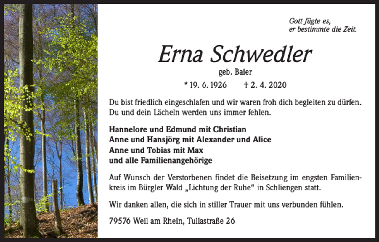 <p>Gott fügte es,<br />er bestimmte die Zeit.</p><p>Erna Schwedler<br />geb. Baier<br />* 19. 6. 1926 † 2. 4. 2020</p><p>Du bist friedlich eingeschlafen und wir waren froh dich begleiten zu dürfen.<br />Du und dein Lächeln werden uns immer fehlen.<br />Hannelore und Edmund mit Christian<br />Anne und Hansjörg mit Alexander und Alice<br />Anne und Tobias mit Max<br />und alle Familienangehörige<br />Auf Wunsch der Verstorbenen findet die Beisetzung im engsten Familienkreis im Bürgler Wald „Lichtung der Ruhe“ in Schliengen statt.<br />Wir danken allen, die sich in stiller Trauer mit uns verbunden fühlen.<br />79576 Weil am Rhein, Tullastraße 26</p>