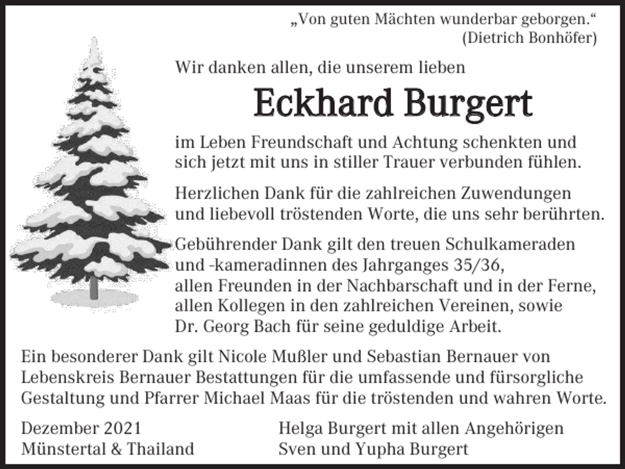 <p>„Von guten Mächten wunderbar geborgen.“<br />(Dietrich Bonhöfer)</p><p>Wir danken allen, die unserem lieben</p><p>Eckhard Burgert<br />im Leben Freundschaft und Achtung schenkten und<br />sich jetzt mit uns in stiller Trauer verbunden fühlen.<br />Herzlichen Dank für die zahlreichen Zuwendungen<br />und liebevoll tröstenden Worte, die uns sehr berührten.<br />Gebührender Dank gilt den treuen Schulkameraden<br />und -kameradinnen des Jahrganges 35/36,<br />allen Freunden in der Nachbarschaft und in der Ferne,<br />allen Kollegen in den zahlreichen Vereinen, sowie<br />Dr. Georg Bach für seine geduldige Arbeit.<br />Ein besonderer Dank gilt Nicole Mußler und Sebastian Bernauer von<br />Lebenskreis Bernauer Bestattungen für die umfassende und fürsorgliche<br />Gestaltung und Pfarrer Michael Maas für die tröstenden und wahren Worte.<br />Dezember 2021<br />Münstertal &amp; Thailand</p><p>Helga Burgert mit allen Angehörigen<br />Sven und Yupha Burgert</p>